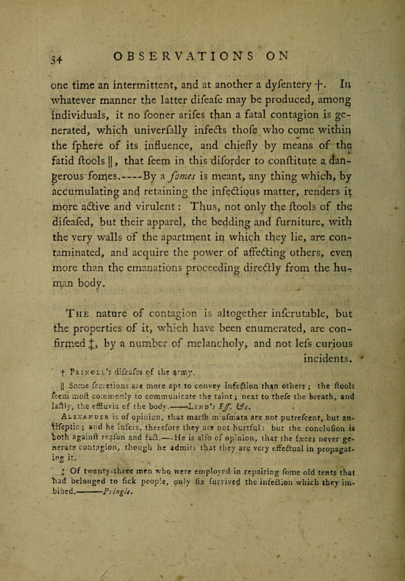 one time an intermittent, and at another a dyfentery -f*. In whatever manner the latter difeafe may be produced, among individuals, it no fooner arifes than a fatal contagion is ge¬ nerated, which univerfally infedts thofe who come within the fphere of its influence, and chiefly by means of thq fatid ftools ||, that feern in this diforder to conftitute a dan- gerousTomes.-By a femes is meant, any thing which, by accumulating and retaining the infectious matter, renders 4 more aCtive and virulent: Thus, not only the ftools of thq difeafed, but their apparel, the bedding and furniture, with the very walls of the apartment in which they lie, are con¬ taminated, and acquire the power of affeCting others, ever* more than the emanations proceeding direCtly from the hu-- man body. / .- .. .. ' '■ .. i ' - ;f iA The nature of contagion is altogether infcrutable, but the properties of it, which have been enumerated, are con- * firmed by a number of melancholy, and not lefs curious incidents. f Pringle’s diieafes of the ^rniyu jj Some feeretions are more apt to convey infection than others ; the ftools ieem molt commonly to communicate the taint; next to thefe the breath, and laftly, the effluvia cf the body.--LindU PJf. &c. Alexander is of opinion, that marlli m;.afmata are not putrefeent, but an- Vlfeptic ; and he infers, therefore they are not hurtful: but the conclufion is both sgamft realon and fad.—— -He is alio cl opinion, that the frece$ never ge¬ nerate contagion, though he admits that they arc very effectual in propagat¬ ing it. I Of twenty-three men who were employed in repairing fome old tents that had belonged to lick people, only fix furyived the infedion which they im¬ bibed .-Pit ngU.
