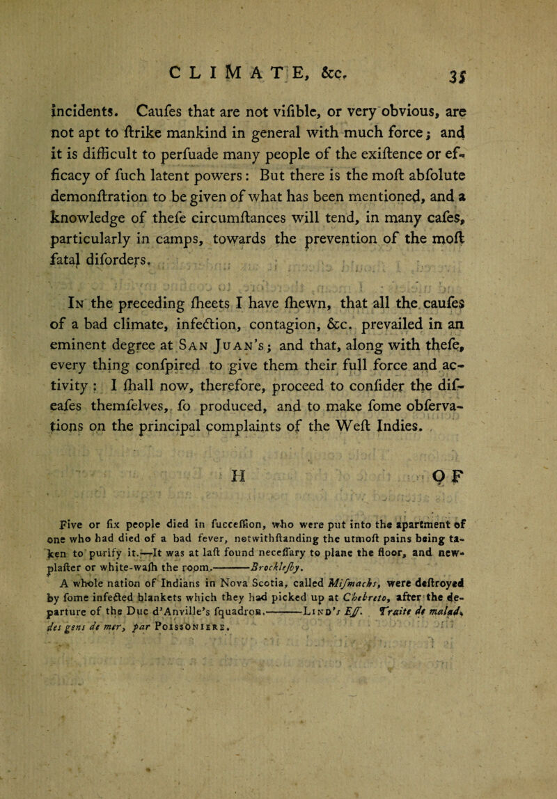 31 incidents. Caufes that are not vifible, or very obvious, are not apt to ftrike mankind in general with much force; and it is difficult to perfuade many people of the exiftence or ef* ficacy of fuch latent powers: But there is the moll abfolute demonftration to be given of what has been mentioned, and a knowledge of thefe circumftances will tend, in many cafes, particularly in camps, towards the prevention of the moft fataj diforders, ♦ • r v * ' - ' * ; s.• ' * •* ^ vj 1 ^ 1 ‘ i * > . ‘ ‘ •' • )? In the preceding fheets I have fhewn, that all the caufe$ of a bad climate, infection, contagion, &c. prevailed in an eminent degree at San Juan's; and that, along with thefe, every thing ponfpired to give them their full force and ac¬ tivity : I ffiall now, therefore, proceed to conlider the dif- eafes themfelves, fo produced, and to make fome obferva- tions on the principal complaints of the Weft Indies. ♦ H i OF ■!<( j .y Five or fix people died in fueeeffion, who were put into the apartment of one who had died of a bad fever, netwithftanding the utmoft pains being ta~ £en to purify it.—It was at laft found neccflary to plane the floor, and new- plafter or white-wafh the ropm.-Brockle/by. A whole nation of Indians in Nova Scotia, called Mi/machs, were dcflroyed by fome infefted blankets which they had picked up at Chtbreto, after the de¬ parture of the Due d’Anville’s fquadros,—-Likd’x EJT- jTdt malad% des gens de mer, par Poissoniere.