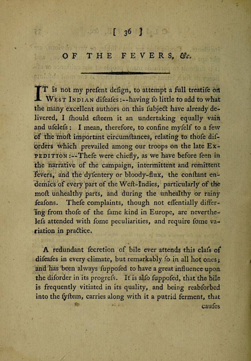 OF THE FEVERS, £?<•• IT is not my prefent defign, to attempt a full treatife oft West Indian difeafes-having fo little to add to what the many excellent authors on this fubjedt have already de¬ livered, I jfhould efteem it an undertaking equally vain and ufelefs: I mean, therefore, to confine myfelf to a few of the moft important circumftances, relating to thofe dis¬ orders which prevailed among our troops on the late Ex¬ pedition :--Thefe were chiefly, as we have before feen in the narrative of the campaign, intermittent and remittent fevers, and the dyfentery or bloody-flux, the conftant en¬ demics of every part of the Weft-Indies, particularly of the moft unhealthy parts, and during the unhealthy or rainy feafons. Thefe complaints, though not eflentially differ¬ ing from thofe of the fame kind in Europe, are neverthe¬ less attended with fome peculiarities, and require fome va¬ riation in pradtice, A redundant Secretion of bile ever attends this clafs of difeafes in every climate, but remarkably fo in all hot ones; and has been always fuppofed to have a great influence upon the diforder in its progrefs. It is alfo fuppofed, that the bile is frequently vitiated in its quality, and being reabforbed into the fyftem, carries along with it a putrid ferment, that caufes