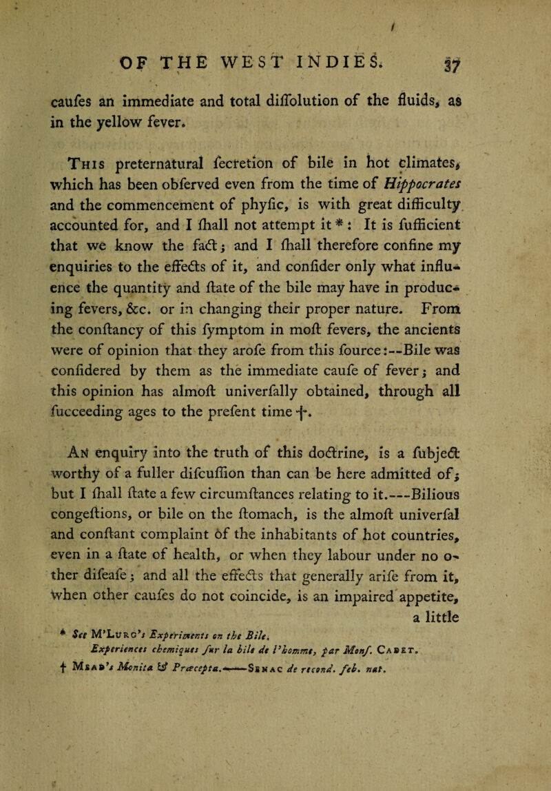 / OF THE WEST INDIES). 37 caufes an immediate and total dilTolution of the fluids* as in the yellow fever. This preternatural fecretion of bile in hot climates* which has been obferved even from the time of Hippocrates and the commencement of phyfic, is with great difficulty accounted for, and I ffiall not attempt it * : It is fufficient that we know the fadt* and I ffiall therefore confine my enquiries to the effedts of it, and confider only what influ¬ ence the quantity and ftate of the bile may have in produc¬ ing fevers, &c. or in changing their proper nature. From the conftancy of this fymptom in moft fevers, the ancients were of opinion that they arofe from this fource:—Bile was confidered by them as the immediate caufe of fever; and this opinion has almofl: univerfally obtained, through all fucceeding ages to the prefent time An enquiry into the truth of this dodrine, is a fubjedt worthy of a fuller difcuffion than can be here admitted of* but I ffiall ftate a few circumftances relating to it.—-Bilious congeftions, or bile on the ftomach, is the almofl: univerfal and conftant complaint of the inhabitants of hot countries, even in a ftate of health, or when they labour under no ther difeafe; and all the effedts that generally arife from it, ^vhen other caufes do not coincide, is an impaired appetite, a little * See M’LtTRc’x Experiments on the Bile* Experiences chemiques fur la bile de Vhommt, par Mon/. Caret. t MsAR’-f Monica & Pracepta.*—*-~$ENac de record, feb. nut.