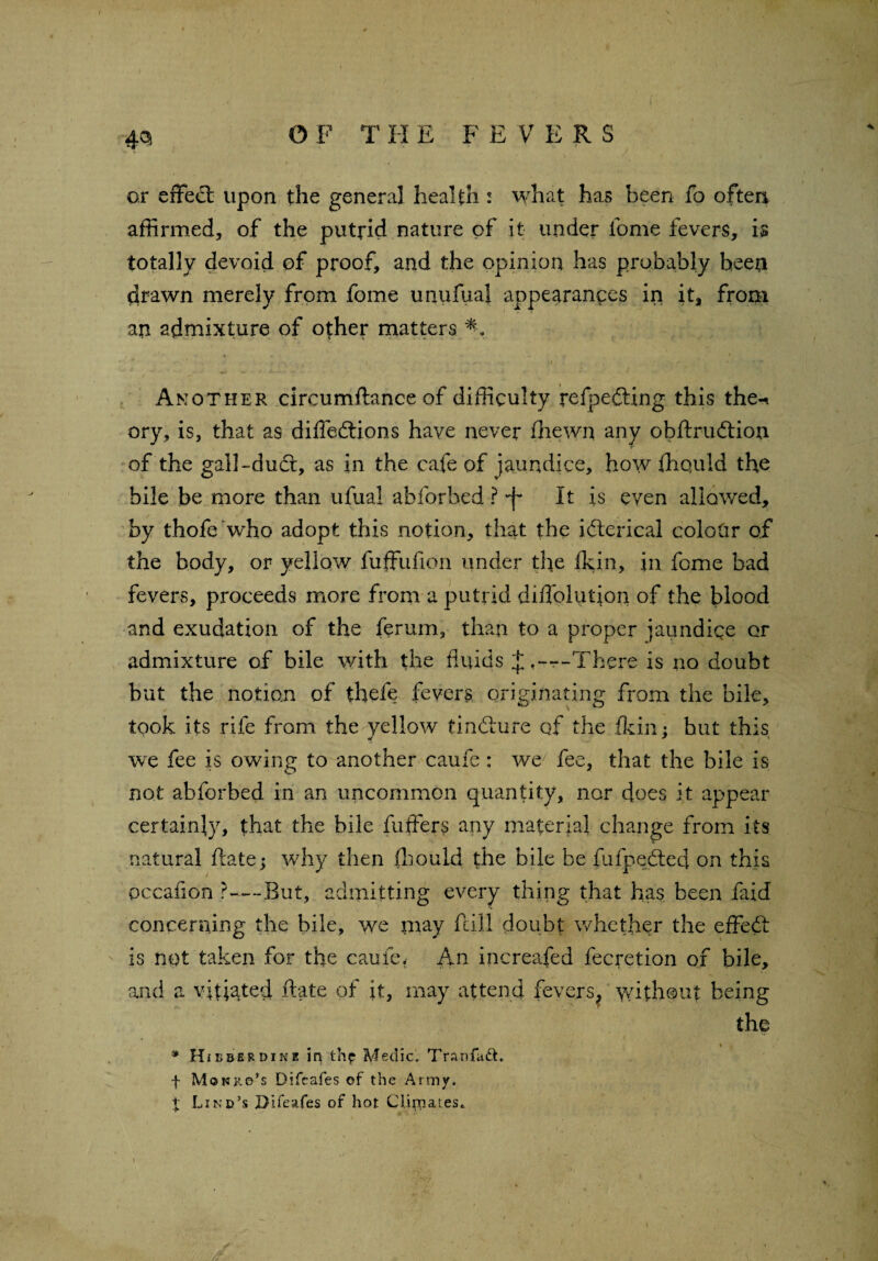 43 O F T II E F E V ERS or effed upon the general health : what has been fo often affirmed, of the putrid nature of it under fome fevers, is totally devoid of proof, and the opinion has probably been drawn merely from fome unufual appearances in it, from an admixture of other matters 9 k > • .**. f ‘ 4T. ■ -I ' Another circumftance of difficulty refpeding this the-* ory, is, that as diffedions have never fhewn any obftrudion of the gal!-dud, as in the cafe of jaundice, how fhquld the bile be more than ufual abforbed ? 'f It is even allowed, by thofe who adopt this notion, that the iderical colour of the body, or yellow fuffitfion under the fkin, in fome bad fevers, proceeds more from a putrid diiTolutjon of the blood and exudation of the ferum, than to a proper jaundice or admixture of bile with the fluids ---There is no doubt but the notion of thefe fevers originating from the bile, took its rife from the yellow findure qf the fkin; but this we fee is owing to another caufe: we7 fee, that the bile is not abforbed in an uncommon quantity, nar does it appear certainly, that the bile fuffers any material change from its natural ftate; why then fhould the bile be fufpedec] on this occafion ?—-But, admitting every thing that has been faid concerning the bile, we may fall doubt whether the efFed is not taken for the caufe. An increafed fecretion of bile, and a vitiated ftate of it, may attend fevers, without being the _ * * Hi £ be r dine in thf Medic. Tranfadh f Mokrs’s Difcafes of the Army. X Lind’s Difcafes of hot Climates.