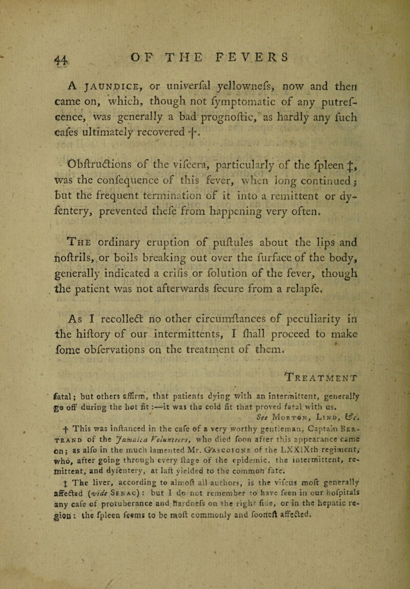 A jaundice, or univerfal yellownefs, now and then came on, which, though not fymptomatic of any putref- cence, was generally a bad prognoftic,' as hardly any fuch cafes ultimately recovered •f. Obftrudtions of the vifcera, particularly of the fpleen was the confequence of this fever, when long continuedj but the frequent termination of it into a remittent or dy- fentery, prevented thefe from happening very often* The ordinary eruption of puflules about the lips and noftrils, or boils breaking out over the iurface of the body, generally indicated a criiis or folution of the fever, though the patient was not afterwards fecure from a relapfe. As I recoiled: no other circumftances of peculiarity in the hiftory of our intermittents, I fliall proceed to make fome obfervations on the treatment of them. V V Treatment * fatal; but others affirm, that patients dying With an intermittent, generally 3*0 off during the hot fit-it was the cold fit that proved fatal with us. See Morton, Lind, &c, ■f This was inftanced in the cafe of a very worthy gentleman; Captain Ber¬ trand of the Jamaica Volunteers, who died foon after this appearance cams on; as alfo in the much lamented Mr. Oascoicnf. of the LXXIXth regiment, who, after going through every flags of the epidemic, the intermittent, re¬ mittent, and dyi'entery, at la ft yielded to the common fate. J The liver, according to almoft all authors, is the vifeiis moff generally affeCWd {vide Senac) : but I do not remember to have feen in our hofpitals any cafe of protuberance and Ifardnefs on the right fide, or in the hepatic re¬ gion ; the fpleen fe<?m§ to be moil commonly and fooneft affc&cd. i