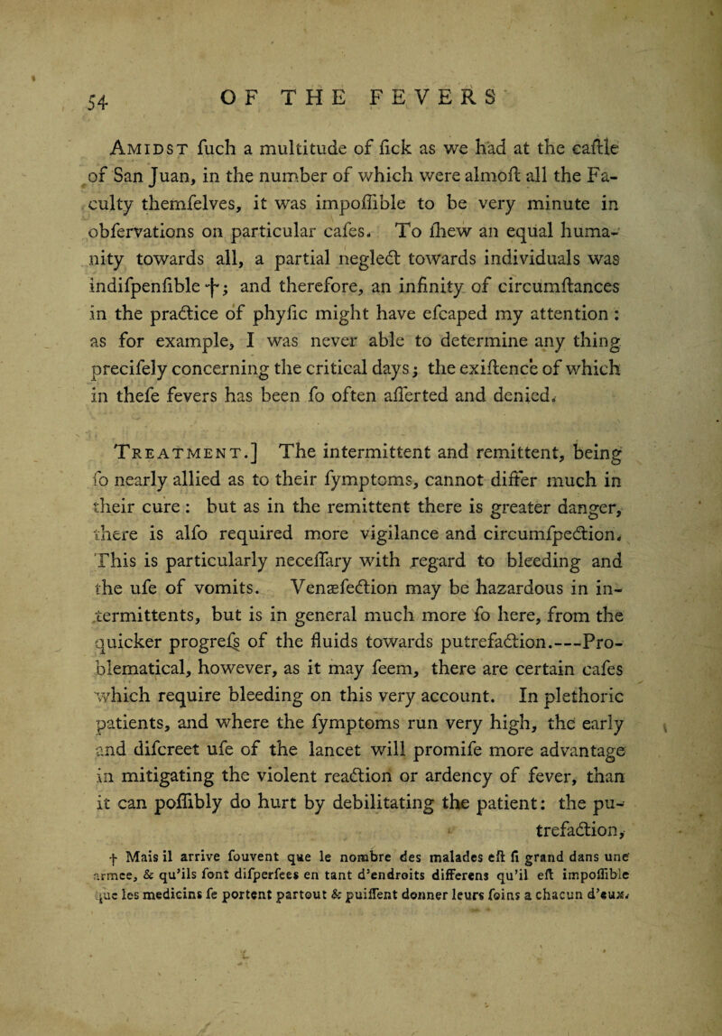 Amidst fuch a multitude of lick as we had at the eafUe of San Juan, in the number of which were almoft all the Fa¬ culty themfelves, it was impoffible to be very minute in obfervations on particular cafes. To fhew an equal huma¬ nity towards all, a partial negleCt towards individuals was indifpenfible ; and therefore, an infinity of circumftances in the practice of phylic might have efcaped my attention: as for example, I was never able to determine any thing precifely concerning the critical days; the exiftence of which in thefe fevers has been fo often afferted and denied. Treatment.] The intermittent and remittent, being fo nearly allied as to their fymptoms, cannot differ much in their cure: but as in the remittent there is greater danger, there is alfo required more vigilance and circumfpeCtion* This is particularly necelfary with regard to bleeding and the ufe of vomits. VensefeCtion may be hazardous in in- termittents, but is in general much more fo here, from the quicker progrefs of the fluids towards putrefaction.—Pro¬ blematical, however, as it may feem, there are certain cafes which require bleeding on this very account. In plethoric patients, and where the fymptoms run very high, the early and difcreet ufe of the lancet will promife more advantage in mitigating the violent reaction or ardency of fever, than it can polfibly do hurt by debilitating the patient: the pu¬ trefaction, f Mais il arrive fouvent qae le nombre des malades eft ft grand dans unef armee, & qu’ils font difperfees en tant d’endroits differens qu’il eft impoftibie quc les medicins fe portent partout k puiflent donner leurs feins a cftacun d’eu;e,