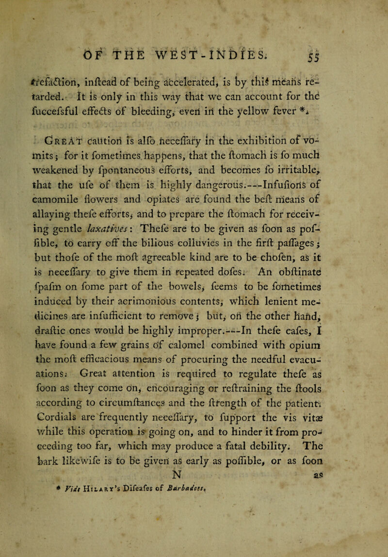 #fefaftion, inftead of being accelerated, is by thi£ means re¬ tarded. It is only in this way that we can account for the fuccefsful effects of bleeding, everl ill the yellow fever *a (jR£At caution is alfo hecdfafy iii the exhibition of vo¬ mits ; for it fomethnes happens, that the ftomach is fo much weakened by fpontaneous efforts, and becomes fo irritable, that the ufe of them is highly dangerous.—-Infufioris of camomile flowers and opiates are found the beft means of allaying thefe efforts* and to prepare the ftomach for receiv¬ ing gentle laxatives: Thefe are to be given as foon as pof- fible, to carry off the bilious colluvies in the firft paffages; but thofe of the moft agreeable kind are to be chofen, as it is neceffary to give them in repeated dofesi An obftinate fpafm on fome part of the bowels* feems to be foitletimes induced by their acrimonious contents, which lenient me¬ dicines are infufficient to remove j blit, oh the other hahd, draftic ones would be highly improper.-^~In thefe cafes, I have found a few grains off calomel combined with opium the moft efficacious means of procuring the needful evacu¬ ations i Great attention is required to regulate thefe as foon as they come on, encouraging or reftraining the ftools according to eircumftances and the ftfength of the patients Cordials are frequently neceffary, to fupport the vis vitae while this operation is going on, and to hinder it from pro¬ ceeding too far, which may produce a fatal debility. The bark likewife is to be given as early as poflible, or as foon N as - * * * t * Vidt Hilary’s Difeafes of B4rbadcss<