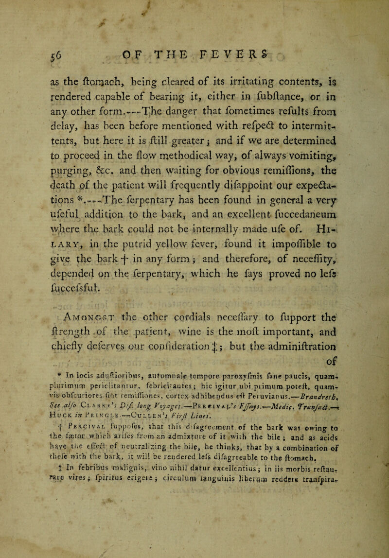 as the ftomach, being cleared of its irritating contents, is rendered capable of bearing it, either in fubftance, or in any other form.—The danger that fometimes refults from delay, has been before mentioned with refpeft to intermit-* tents, but here it is fall greater $ and if we are determined to proceed in the flow methodical way, of always vomiting, purging, &c. and then waiting for obvious remiffions, the death of the patient will frequently difappoint out expecta¬ tions -The ferpentary has been found in general a very ufeful addition to the bark, and an excellent fuccedaneum where the bark could not be internally made ufe of. Hi¬ lary, in the putrid yellow fever, found it impollible to give the bark d* in any form; and therefore, of neceffity, depended on the ferpentary, which he fays proved no left fuccefsful. Vi '. 4 1 Amongst the other cordials neceflary to fupport the ftrength of the patient, wine is the moil important, and chiefly deferves our confideration^ but the adminiftration ' of 1 * Irt locis adnfHorjbus, auturanale tempore paroxyfmis fane paucis, quam- plurimum pci iclitaniur, febrieUantes ; hie igitutr ubi primum poteif, quam* vis obfeuriores tint remilliones, cortex adhihendus eft Peruvianus.—Brandretb«, See alfo Clarke’.? Dif. long Voyages.— Pe RCi va lU FJjfhysTr<wfa8>—n Huc K in P RING l E.—-Gu lle.n U Firjl Fines. f Pbrcival luppofes' that this d;.(agreement of the bark was owing to the fa?cor which arifes from an admixture of it with the bile; and as acids have the efted of neutralising the bile, he thinks, that by a combination of thefe with the bark, it will be rendered, lets difagreeable to the ftomach. X In fehribus malign is, vino nihil datur excellentius; in iis morbis reftan- Fare vires $ fpiritus erigeis; circuluin ianguinis liberum redder* tranfpira.