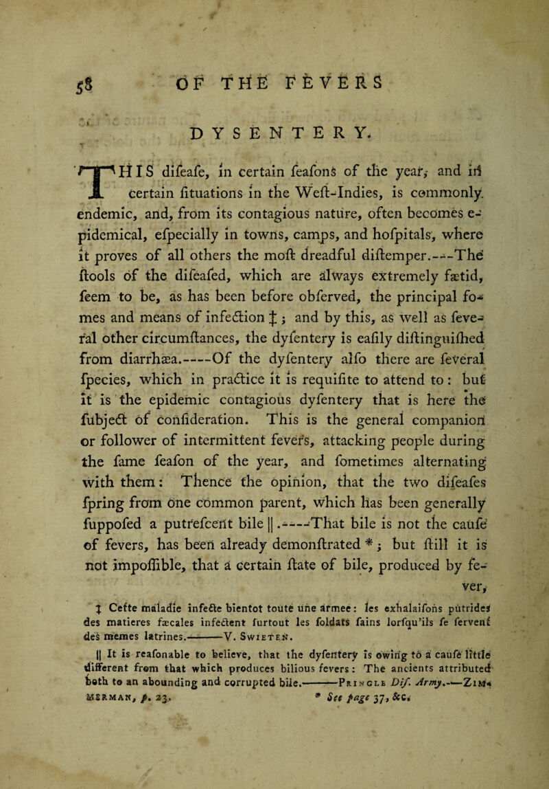 ✓ OF THE FEVERS DYSENTERY. v . • ' \ 1 THIS difeafe, m certain feafonS of the year,- and iii certain fituations in the Weft-Indies, is commonly, endemic, and, from its contagious nature, often becomes e- pidemical, efpecially in towns, camps, and hofpitals, where it proves of all others the moft dreadful diftemper.--^-The ftools of the difeafed, which are always extremely fetid, feem to be, as has been before obferved, the principal fo-* mes and means of infection J $ and by this, as well as feve*^ r'al other circumftances, the dyfentery is eafily diftinguiftied from diarrhaea.-Of the dyfentery alfo there are feVeral fpecies, which in pradtice it is requilite to attend to : but it is the epidemic contagious dyfentery that is here the fubjedi of confiderafion. This is the general companion or follower of intermittent fevers, attacking people during the fame feafon of the year, and fometimes alternating with them: Thence the opinion, that the two difeafes fpring from 6ne common parent, which has been generally fuppofed a putrefcerit bile || .----That bile is not the caufd of fevers, has been already demonftrated *; but ftill it is not impoffible, that a certain ftate of bile, produced by fe¬ ver,- % Cette maladie infe&e bientot toiite line armee: les exhalaifons putridesi des matieres Scales infeclent furtout les foldats fains lorfqu’ils fe fervent des memes latrines.—--V. Syvieten. |{ It is reafonable to believe, that the dyfentery is owing to a cauft little different frein that which produces bilious fevers: The ancients attributed both t© an abounding and corrupted bile.«-Pringle Dif. Army%-<—Zm* merman, /. 23., # Ste $age 37, &c»