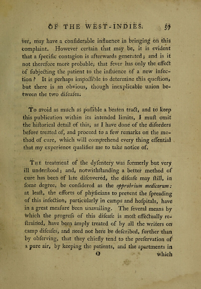 ' ' * i. • ’ * • , y Vef, niay have a cbnfiderable Influence in bringing bn this complaint. However certain that may be, it is evident that a fpecific contagion is afterwards generated; and is it not therefore more probable^ that fever has only the effedt bf fubjedting the patient to the influence of a new infec¬ tion ? It is perhaps impoflible to determine this queftion, but there is an obvious, though inexplicable union be¬ tween the two difeafes; To avoid as much as poffible a beaten tradt, and td keep this publication within its intended limits, I muft omit the hiftorical detail of this, as I have done of the difbrders before treated of, and proceed to a few remarks on the me¬ thod of cure, which will comprehend every thing eflential that my experience qualifies me to take notice of. The treatment of the dyfentery was formerly but very ill undcrftood; and^ notwithftanding a better method of cure has been of late difcovered, the difeafe may ftill, in fome degree, be coniidered as the opprobrium medicorum: at leaft, the efforts of phyficians to prevent the fpreading of this infedtion* particularly in camps and hofpitals, have in a great meafure been unavailing. The feveral means by Milch the progrefs of this difeafe is moft effedtually re- ftrairied> have been amply treated of by all the writers on camp difeafes, and need not here be defcribed, further than by obferving, that they chiefly tend to the prefervation of' a pure air, by keeping the patients, and the apartments in O which