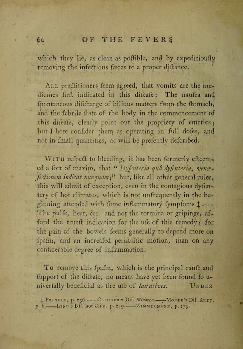 OF THE F E V E R§ *yhich they lie, as clean as poffible, and by expedition fly Removing the infectious fasces to a proper diftance. All practitioners feern agreed, that vomits are the me¬ dicines fir ft indicated in this difeafe: The naufea and * ■ * . . » , < fpontaneous difcharge of bilious matters from the ftomach, - ■ t. * < and the febrile ftate of the body in the commencement of a . i j ' l\ * - t \ this difeafe, clearly point out the propriety of entetics3 but I here confider them as operating in full dofes, and not in fmail quantities, as will be prefently defcribed. With refpedl to bleeding, it has been formerly efteetru ed a fort of maxim, that “ Dyjentcria qua dyjcriteria, vena* jecHonem indicat nunquambut, like all other general rules, this will admit of exception, even in the contagious dyfen- tery of hot climates, which is not unfrequently in the be- •C / * ginning attended with fome inflammatory fymptoms J .— .The pulfe, heat, &c. and not the tormina or gripings, af¬ ford the trueft indication for the ufe of this remedy; for - tt. j“< the pain of the bowels feems generally to depend more on fpafm, and an increased periftaltic motion, than on any confiderable degree of inflammation. To remove this fpafm, which is the principal caufe and fupport of the difeafe, no means have yet been found fo u- iiiverfally beneficial as the ufe of laxatives. Under • ■ • > : *■' t ’ ' * t ^ Pringle, p. 236.—-Clegborn Dif. Minorca*—~Mokro’sDif. Army, p 6.——L'ijnd’s Dif. hot'Cliui. p, 249.--Zimmer^akn, p. 179. ‘ ' *