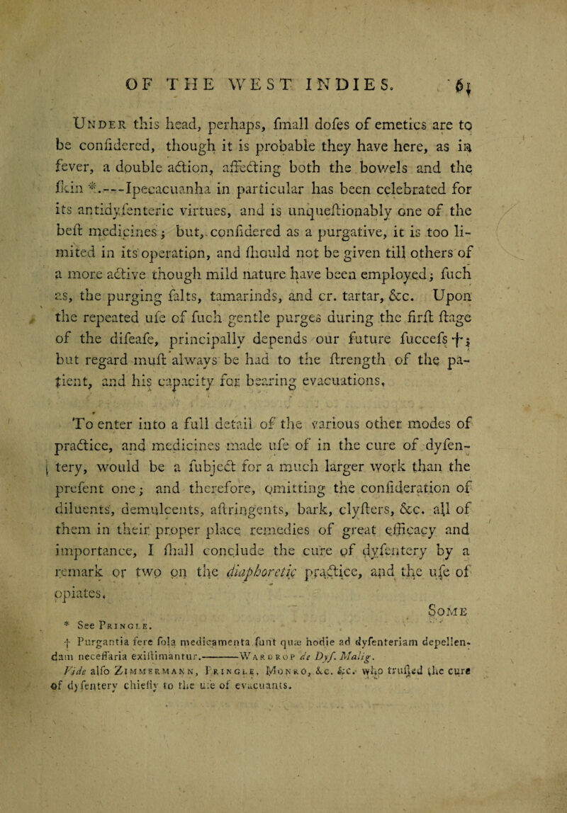 ' Under this head, perhaps, fmail doles of emetics are to be conlidered, though it is probable they have here, as in fever, a double adtion, affecting both the bov/els and the fkin m - - - Ipecacuanha in particular has been celebrated for its an tidy fen teric virtues, and is unqueltionably one of the belt medicines; but,.conndered as a purgative, it is too li¬ mited in its operation, and Ihould not be given till others of a more active though mild nature have been employed; fuch as, the purging lalts, tamarinds, and cr. tartar, &c. Upon the repeated ufe of fuch gentle purges during the firft ffage of the difeafe, principally depends our future fuccefs*f*$ but regard mult always be had to the ftrength of the pa¬ tient, and his capacity for bearing evacuations. To enter into a full detail of the various other modes of practice, and medicines made ufe of in the cure of dy fen- j tery, would be a fubjedt for a much larger work than the prefent one; and therefore, omitting the consideration of diluents, demulcents, aftringents, bark, clyfters, &c. all of them in their proper place remedies of great efficacy and importance, I fhall conclude the cure of dy fen tery by a remark or two on the diaphoretic practice, and the ufe of- opiates, Some * See Pringle. f Purgantia fere fola medic,amenta font qiiae hodie ad dyfenteriam depellcn- dam neceifaria exiitimantur.-Wardrop de Dyf. Malig. Vide alfo Zimmermann, Pringle, Monro, &c. &c. wfip fcru^ed the cure of dy fen tery chiefly to the me of evueuants.