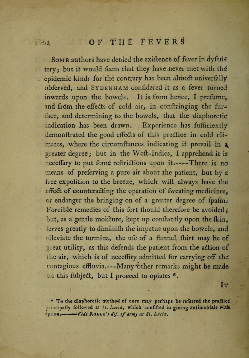 Some authors have denied the exiftence of fever in dyferi^ tery; but it would feem that they have never met with the epidemic kind: for the contrary has been almoft uriiverfaliy obferved, and Sydenham confidered it as a fever turned inwards upon the bowels. It is from hence, I prefume, and from the effects of cold air, in conftringing the fur- face, and determining to the bowels, that the diaphoretic indication has been drawn. Experience has fufficiently demonftrated the good effects of this practice in cold cli¬ mates, where the circumftances indicating it prevail in ^ greater degree; but in the Weft-Indies, I apprehend it is neceflary to put fome reftridtions upon it——There is no means of preferving a pure air about the patient, but by a free expofition to the breeze, which will always have the effect of counteracting the operation of fweating medicines, or endanger the bringing on of a greater degree of fpafrm Forcible remedies of this fort fhould therefore be avoided; but, as a gentle moifture, kept up conftantly upon the fkin, ferves greatly io diminifh the impetus upon the bowels, and alleviate the tormina, the ufe of a flannel, fhirt may be of great utility, as this defends the patient from the aCtion of the air, which is of necefiity admitted for carrying off the: contagious effluvia.—-Many t)ther remarks might be made on this fubjeCt, but I proceed to opiates ** It i * * To the diaphoretic rriethod of ciire may perhaps be referred the pra&Ice principally followed at 5/. Lucia, which confifted in giving anfciinoftials with dpiuna, ..—Fide RofLLo’s dij'. of armj at St. Lucia. I