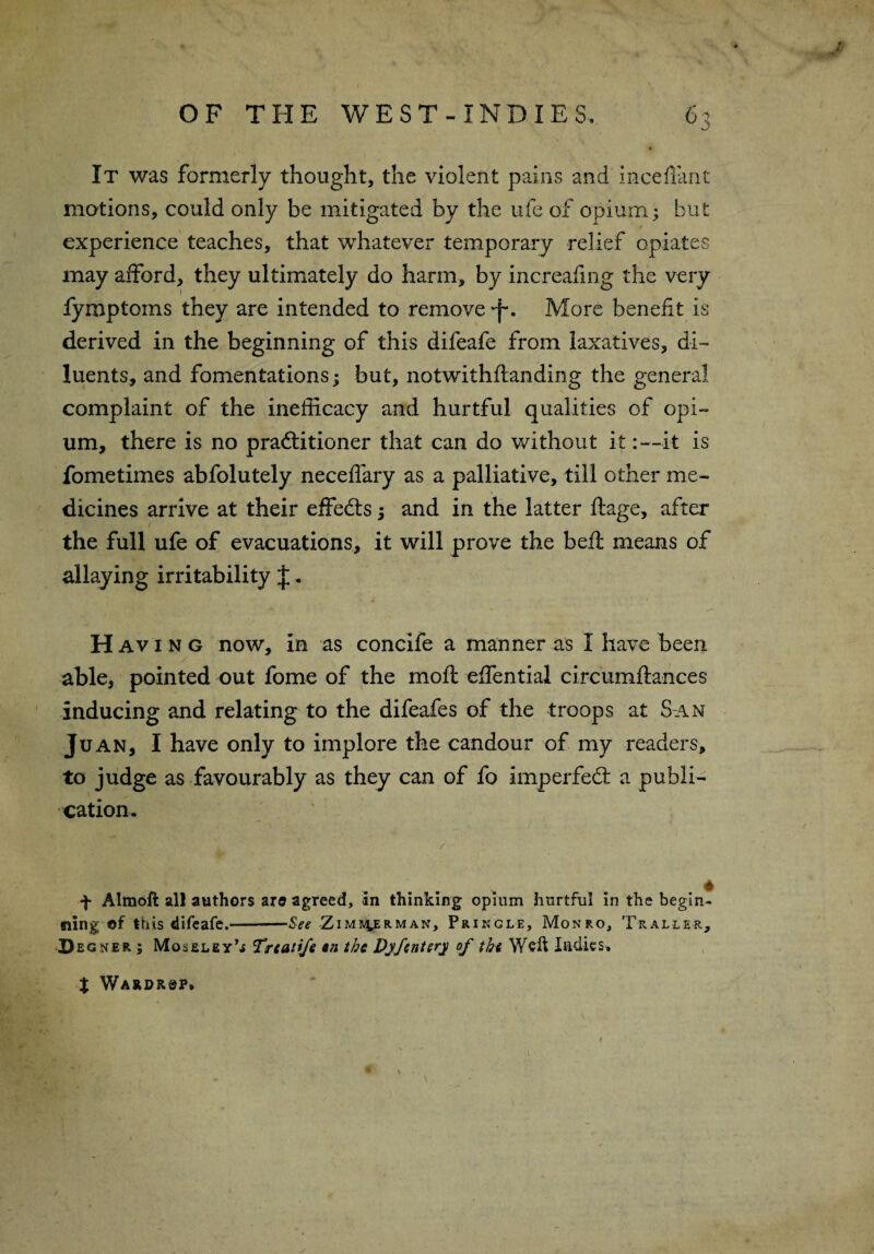 It was formerly thought, the violent pains and inceffant motions, could only be mitigated by the ufe of opium; but experience teaches, that whatever temporary relief opiates may afford, they ultimately do harm, by increafing the very fymptoins they are intended to remove ■j-. More benefit is derived in the beginning of this difeafe from laxatives, di¬ luents, and fomentations; but, notwithftanding the general complaint of the inefficacy and hurtful qualities of opi¬ um, there is no practitioner that can do without it: —it is fometimes abfolutely neceffary as a palliative, till other me¬ dicines arrive at their effects 5 and in the latter ftage, after the full ufe of evacuations, it will prove the beft means of allaying irritability J. H av 1 n g now, in as concife a manner as I have been able, pointed out fome of the mofl effential circumftances inducing and relating to the difeafes of the troops at San Juan, I have only to implore the candour of my readers, to judge as favourably as they can of fo imperfedr a publi¬ cation. / f Almoft all authors are agreed, in thinking opium hurtful in the begin¬ ning ©f this difeafe.--See -Zim&4erman, Pringle, Monro, Thaller, Degner; Moseley’* Treatife an the Djfentery of the Weil ladies, % Wardr^p*