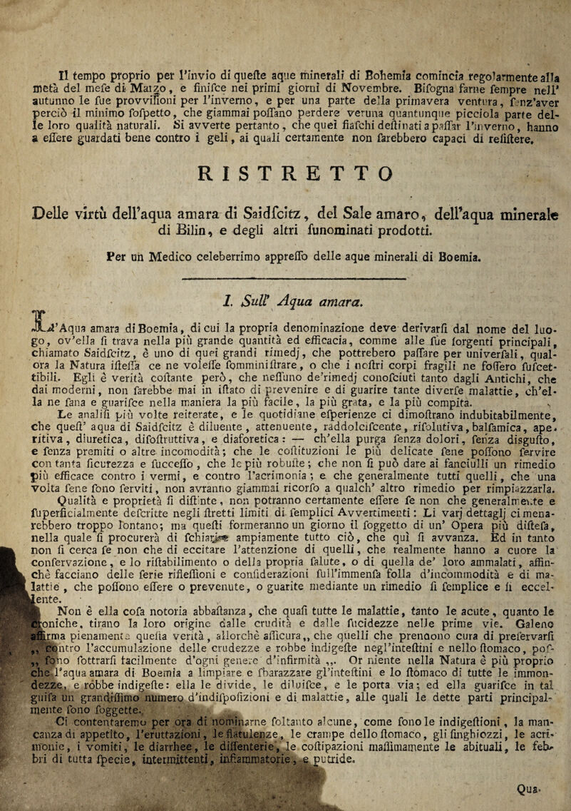 Il tempo proprio per l'invio di quelle aque minerali di Bohemia comincia regolarmente alla metà del mele di Marzo, e finifce nei primi giorni di Novembre. Bifogna farne Tempre nell* autunno le Tue provvifioni per Tinverno, e per una parte della primavera ventura, fenz’aver perciò il minimo fofpetto, che giammai pollano perdere veruna quantunque picciola parte del¬ le loro qualità naturali. SÌ avverte pertanto, che quei fiafehi desinati a pattar Pmverno, hanno a ettere guardati bene contro i geli, ai quali certamente non farebbero capaci di reiiflere, RISTRETTO Delle virtù dell’aqua amara di Saidfcitz, del Sale amaro, delPaqua minerate di Bilin, e degli altri funominati prodotti. Per uh Medico celeberrimo appreflò delle aque minerali di Boemia. 1. Sull9 Aqua amara. 3L*?’Aqua amara di Boemia, di cui la propm denominazione deve derivarli dal nome del luo¬ go, ov'ella fi trava nella più grande quantità ed efficacia, comme alle fùe lorgenti principali, chiamato Saidfcitz, è uno di quei grandi riinedj, che pottrebero pattare per univerfali, qual¬ ora la Natura illetta ce ne volette fommìni Arare, o che i ncttri corpi fragili ne fottero fufeet- tibili. Egli è verità collante però, che nettano de’rimedj conofciuti tanto dagli Antichi, che dai moderni, non farebbe mai in illato di prevenire e di guarire tante diverfe malattie, ch'el¬ la ne Tana e guarìfee nella maniera la più facile, la più grata, e la più compita. Le analilì più volte reiterate, e le quotidiane efperienze ci dimollrano indubitabilmente, che quefl’ aqua di Saidfcitz è diluente, attenuente, raddolcifcente, rifolutiva,balfamica, ape. ritiva, diuretica, difoflruttiva, e diaforetica : — ch'ella purga fenza dolori, fenza disgufto, e fenza premiti o altre incomodità; che le coilituzioni le più delicate Tene poffono farvire con tanta Scurezza e fuccetto , che le più robulle ; che non lì può dare ai fanciulli un rimedio più efficace contro i vermi, e contro l’acrimonia ; e che generalmente tutti quelli, che una volta Tene fono ferviti, non avranno giammai ricorfo a qualch' altro rimedio per rimpiazzarla. Qualità e proprietà fi diftinte, non potranno certamente ettere fe non che generalmente e fuperfìcialmente deferitte negli ftretti limiti di femplici Avvertimenti : Li varj dettaglj cimena- rebbero troppo lontano; ma quelli formeranno un giorno il foggetto di un* Opera più diftefa, nella quale fi procurerà di fchhx&m ampiamente tutto ciò, che qui fi avvanza. Ed in tanto non fi cerca fe non che di eccitare l’attenzione di quelli, che realmente hanno a cuore la confervazione, e lo riftabilimento o delia propria falute, o di quella de' loro ammalati, affin¬ chè facciano delle ferie rifieflìoni e confiderazioni fulTimmenfa folla d’incoinmodità e di ma¬ lattie , che pottono ettere o prevenute, o guarite mediante un rimedio fi femplice e li eccel- ~ente, • I Non è ella cofa notoria abbalìanza, che quafi tutte le malattìe, tanto le acute, quanto le qloniche, tirano la loro origine dalle crudità e dalle fucidezze nelle prime vie. Galeno “ìrma pienamente quella verità, allorché afficura,, che quelli che prendono cura di prefervarfi contro l’accumulazione delle crudezze e robbe indigefte negl’intefttni e nello flomaco, pof- 99 che fono fottrarfi tacilmente d’ogni genere dbnfirmità Or niente nella Natura è più proprio efl'aqua amara di Boemia a limpiare e fbarazzare gpinteftini e lo ttomaco di tutte le immon¬ dezze, e ròbbe indigefte : ella le divide, le dMuifce, e le porta via; ed ella guarifee in tal giiifa un grandiffitno numero d'indifpofiziom e di malattie, aile quali le dette parti principal¬ mente fono foggette. Ci contentaremo per ora di nominarne foltanto alcune, come fono le indigeftioni, la man¬ ia di appetito, l'eruttazioni, le flatulenze, le crampe dello flomaco, gli finghiozzi, le acri- canza nronie, i vomiti, le diarrhee, le diflènterie, le coflipazioni mattimamente le abituali, le feb¬ bri di tutta fpecie, intermittenti, infiammatorie, e putride.