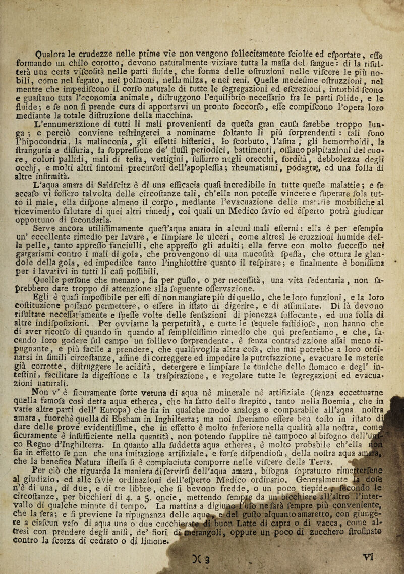 Qualora le crudezze nelle prime vie non vengono follecitamente Sciolte ed esortate, effe formando un chilo corotto, devono naturalmente viziare tutta la malia del fangue: di la risul¬ terà una certa vifcofità nelle parti fluide, che forma delle oftruzioni nelle vifccre le più no¬ bili, come nel fegato, nei polmoni, nella milza, enei reni. Quelle mcdeflme oflruzzioni, nel mentre che impedifcono il corfo naturale di tutte le fegregazioni ed efcrezìoni, intorbid fcono e gualìano tuta Tecoiiomia animale, diiìruggono l’equilibrio neceffario fra le parti folide, e le fluide-, e fe non fi prende cura di apportarvi un pronto foccorfo, effe coinpifcono l’opera loro mediante la totale diftruzione della macchina. L’ennumerazione di tutti li mali provenienti da quella gran caufa farebbe troppo lun¬ ga ; e perciò conviene rellringerci a nominarne foltanto li più forprendenti : tali fono l’hipocondria, la malinconia, gli effetti hilterici, lo fcorbuto, l’afma , gli hemorrhordi, la ftranguria e diffuria, la foppreffione de’ Aulii periodici, battimenti, odiano palpitazioni del cuo¬ re, colori pallidi, mali di telia, vertigini, fuffurro negli orecchi, fordità, debbolezza degli occhj, e molti altri fintomi precursori dell’apopleffia ; rheumatismi, podagra^, ed una folla di altre infirmità. L’aqua amara di Saìdfdtz è di una efficacia quafi incredibile in tutte quelle malattie; e fe accafo vi follerò talvolta delle circoftanze tali, ch’ella non poteffe vincere e Superare fola tut¬ to il male, ella difpone almeno il corpo, mediante l’evacuazione delle materie morbifiche al ricevimento falutare di quei altri rimedj, coi quali un Medico favio ed éfperto potrà giudicar opportuno di fecondarla. Serve ancora utiliflìmamente quell’aqua amara in alcuni mali ellerni : ella è per efempio un’ eccellente rimedio per lavare, e limpiare le ulceri, come altresì le eruzzioni humide del¬ la pelle, tanto appreffo fanciulli, che appreffo gli adulti; ella ferve con molto fucceffo nei gargarismi contro i mali di gola, che provengono di una mucofità fpeffa, che ottura le glan- dole della gola, ed impedire tanto l’inghiottire quanto il refpirare ; e finalmente è boniffima par i lavativi in tutti li cafi poflìbili. Quelle perfone che menano , fia per guflo, o per neceffità, una vita fedentaria , non fa¬ rebbero dare troppo di attenzione alla feguente offervazione. Egli è quafi imponibile per eflì di non mangiare più di quello, che le loro funzioni, eia loro Coflituzione pollano permettere, o effere in iftato di digerire, e dì affimilare. Di là devono rifultare neceffariamente e fpeffe volte delle fenfazioni di pienezza fuffocante, ed una folla di altre indifpofizioni. Per ovviarne la perpetuità, e tutte le fequele faitidiofe, non hanno che di aver ricorfo di quando in quando al fempliciffimo rimedio che qui prefentiamo, e che, fa* cendo loro godere fui campo un follievo forprendente, è fenza contrad;zz!one affai meno ri¬ pugnante, e più facile a prendere, che quallivoglia altra cofa, che mai potrebbe a loro ordi¬ narsi in limili circollanze, affine di correggere ed impedire la putrefazzione, evacuare le materie già corrotte, diflruggere le acidità, detergere e limpiare le tuniche dello flomaco e degl’ in- tellini, facilitare la digeflione e la trafpirazione, e regolare tutte le fegregazioni ed evacua¬ zioni naturali. Non v’ è Scuramente forte veruna di aqua nè minerale nè artifiziale (fenza eccettuarne quella famofa così detta aqua etherea, che ha fatto dello flrepito, tanto nella Boemia , che in varie altre parti dell’ Europa) che fia in qualche modo analoga e comparabile all’aqua noflra J amara, fuorché quella di Ebsham in Inghilterra; ma noi fperiamo eflère ben toflo in iilato di|j dare delle prove evidentiffime, che in effetto è molto inferiore nella qualità alla noflra, com< Scuramente è infufficiente nella quantità, non potendo fupplìre nè tampoco al bifogno dell’ujÉ co Regno d’Inghilterra. In quanto alla Suddetta aqua etherea, è molto probabile ch’ella i« fla in effetto fe ncn che una imitazione artifiziale, e forfè difpendiofa, della noflra aqua che la benefica Natura ifteffa fi è compiaciuta comporre nelle vifcere della Terra. ^ «AÉ Per ciò che riguarda la maniera difervirfi dell’aqua amara, bifogna fopratutto rimetterrene al giudizio, ed alle favie ordinazioni dell’efperto Medico ordinario. Generalmente la dofe rfè di una, di due, e di tre libbre, che fi bevono fredde, o un poco tiepide ? fecondo le vallo di qualche minute di tempo. La mattina a digiuno Tufo ne farà Tempre più conveniente, Che la fera; e fi previene la ripugnanza delle aque., e del guflo alquanto amaretto, con giungè- re a ciafcun vafo di aqua una o due cucchierate di buon Latte di capra o di vacca, come al¬ tresì con prendere degli anifi, de’ fiori di merangoli, oppure un poco di zucchero flrofinato contro la Scorza di cedrato o di limone. $