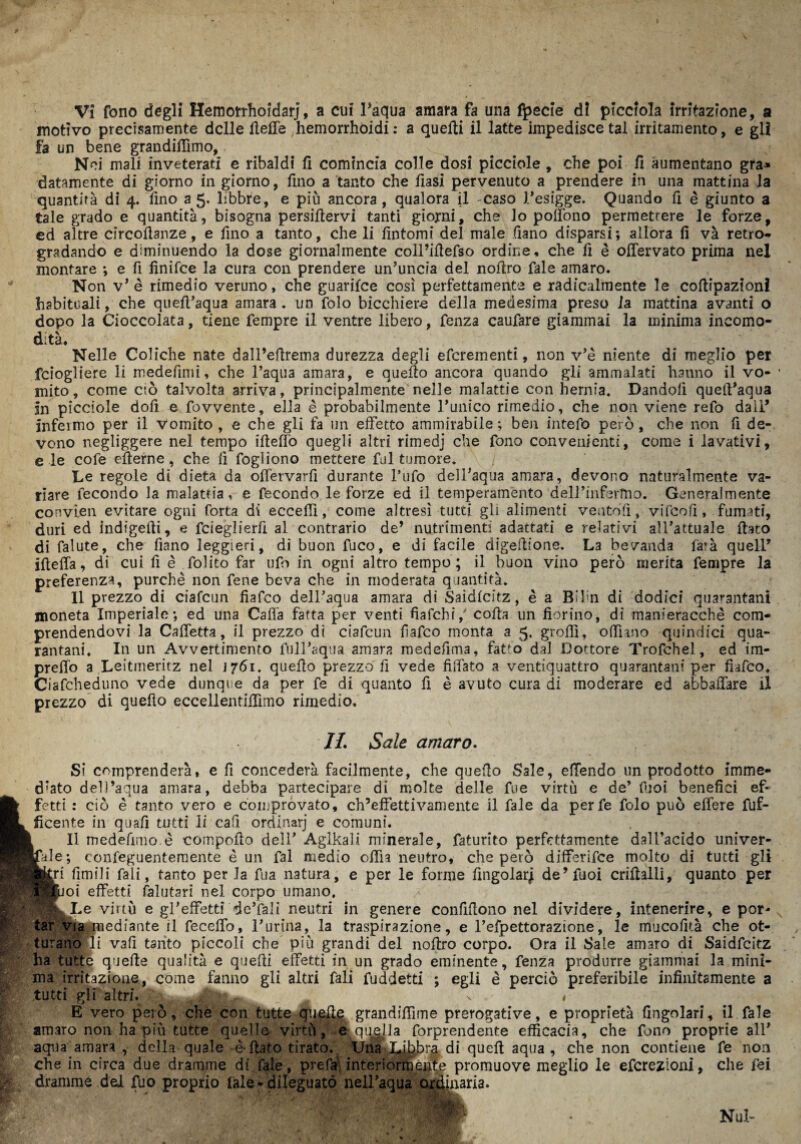 motivo precisamente delle Ueffe hemorrhoidi: a quelli il latte impedisce tal irritamento, e gli fa un bene grandidìmo, Nei mali inveterati e ribaldi fi comincia colle dosi picciole , che poi fi aumentano gfa* datamente di giorno in giorno, fino a tanto che fiasi pervenuto a prendere in una mattina la quantità di 4. fino a 5. libbre, e piò ancora, qualora il -caso l’esigge. Quando fi è giunto a tale grado e quantità, bisogna persiflervi tanti giorni, che lo poflòno permettere le forze, ed altre circolìanze, e fino a tanto, che li fintomi del male fiano disparsi; allora fi và retro** gradando e diminuendo la dose giornalmente coil’idefso ordine, che fi è offervato prima nel montare ; e fi finifee la cura con prendere un’uncia del nolìro fale amaro. Non v* è rimedio veruno, che guarifee così perfettamente e radicalmente le coflipaztoni habituali, che qued’aqua amara, un folo bicchiere della medesima preso la mattina avanti o dopo la Cioccolata, tiene Tempre il ventre libero, fenza caufare giammai la minima incomo¬ dità. Nelle Coliche nate dall’eftrema durezza degli eferementi, non v’è niente di meglio per fdogliere li medefimi, che 1’aqua amara, e quello ancora quando gli ammalati hanno il vo¬ mito, come ciò talvolta arriva, principalmente nelle malattie con hernia. Dandoli quetl’aqua In picciole doli e fovvente, ella è probabilmente runico rimedio, che non viene refo dall’ infeimo per il vomito , e che gli fa un effetto ammirabile ; ben intefo però, che non fi de¬ vono negliggere nel tempo illeflò quegli altri rìmedj che fono convenienti, come i lavativi, e le cofe eflerne, che fi fogliono mettere fui tumore. Le regole di dieta da odervarfi durante l’ufo dell’aqua amara, devono naturalmente va¬ riare fecondo la malattia, e fecondo le forze ed il temperamento dell’infermo. Generalmente convien evitare ogni forta di eccedi, come altresì tutti gli alimenti ve n to' fi, vifcofì, fumati, duri ed indigelli, e feieglierfi al contrario de’ nutrimenti adattati e relativi all’attuale flato di falute, che fiano leggieri, di buon fuco, e di facile digeflione. La bevanda farà quell’ ifleffa, di cui fi è folito far ufo in ogni altro tempo; il buon vino però merita Tempre la preferenza, purché non fene beva che in moderata quantità. Il prezzo di ciafcun fiafeo dell’aqua amara di Saidlcitz, è a Bifin dì dodici qua^antani moneta Imperiale; ed una Cada fatta per venti fiafehi,' colla un fiorino, di manieracchè com¬ prendendovi la Cadetta, il prezzo di ciafcun fiafeo monta a 5. grofll, odiano quindici qua- rantani. In un Avvertimento full’aqua amara merìefima, fatto dal Dottore Trofchel, ed im¬ predò a Leitmeritz nel 1761. quedo prezzo fi vede fisTato a ventiquattro quarantani per fiafeo. Ciafcheduno vede dunque da per fe di quanto fi è avuto cura di moderare ed abballare il prezzo di quedo eccellentidìmo rimedio. //. Sale amaro. Si comprenderà, e fi concederà facilmente, che quedo Sale, edendo un prodotto imme- d’ato dell’aqua amara, debba partecipare di molte delle fue virtù e de’ fiioi benefici ef- fetti : ciò è tanto vero e comprovato, ch’effettivamente il fale da perfe folo può edere fuf- ficente in quali tutti li cafi ordinarj e comuni. Il medefimo.è compoflo dell’ Aglkali minerale, faturito perfettamente dall’acido univer¬ sale; confeguentemente è un fai medio odia neutro, che però differifee molto di tutti gli Miri fimili fali, tanto per la fua natura, e per le forine fingolarj de’fuoi criflalli, quanto per Hwoi effetti falutarì nel corpo umano. IL Le virtù e gl’effetti de’fali neutri in genere confidono nel dividere, intenerire, e por¬ tar via mediante il feccdb, l’unna, la traspirazione, e l’efpettorazione, le mucofità che ot¬ turano li vafi tanto piccoli che più grandi del noflro corpo. Ora il Sale amaro di Saidfcitz ha tutte quede qualità e quelli effetti in un grado eminente, fenza produrre giammai la mini¬ ma irritazione, come fanno gli altri fali fuddetti ; egli è perciò preferibile infinitamente a tutti gli altri. . , E vero però, che con tutte quelle grandiffune prerogative, e proprietà Angolari, il fale amaro non ha più tutte quelle virtù, er quella (Imprendente efficacia, che fono proprie all’ aqua amara , della quale è-flato tirato. Una Libbra di quell aqua , che non contiene fe non che in circa due dramme di fale, prefa’ interiormente promuove meglio le eferezioni, che fei dramme dei fuo proprio lale - dileguato nell’aqua ordinaria. - ; Nul-