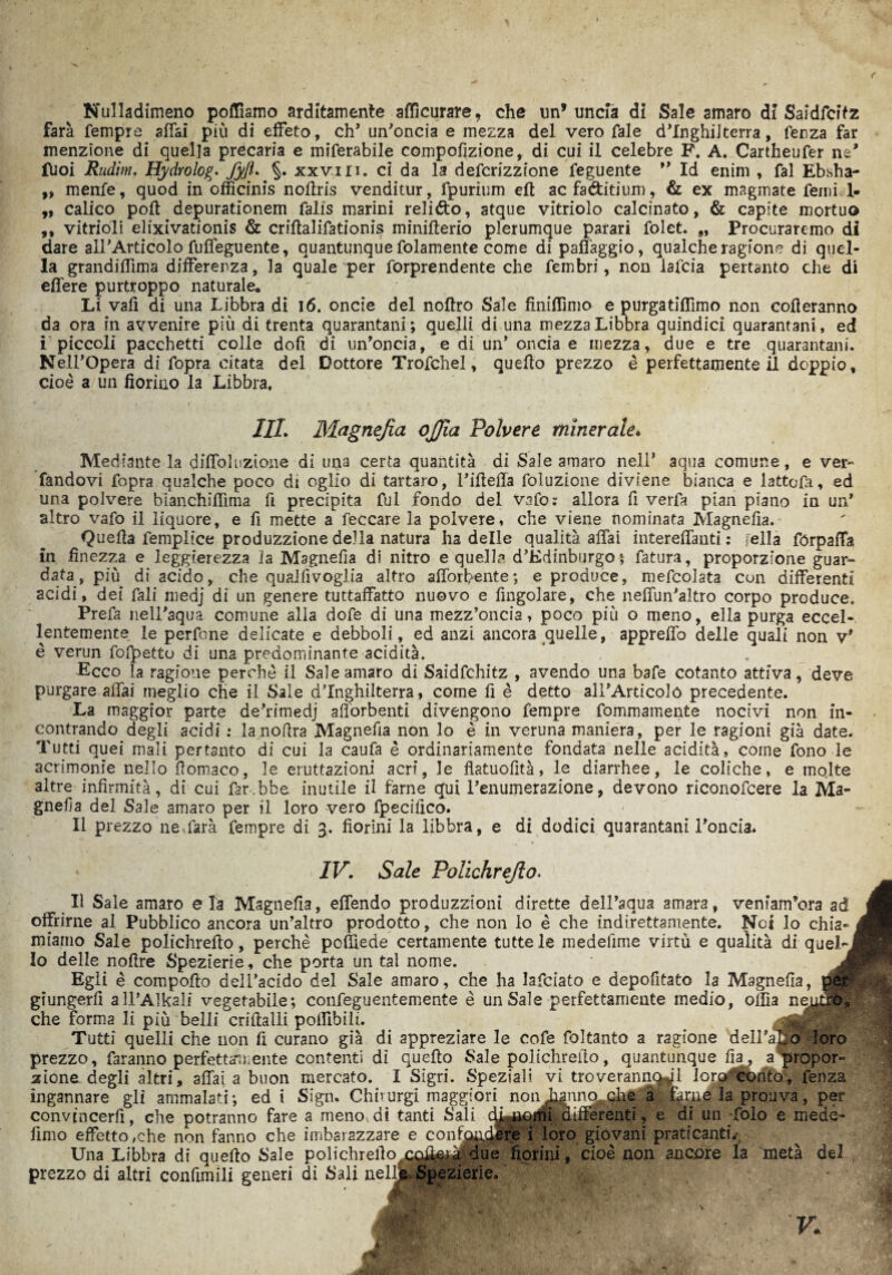 Nulladimeno polliamo arditamente afficurare, che un’ uncla di Sale amaro di Saidfcitz farà Tempre affai più di effeto, eh’ un'oncia e mezza del vero Tale d’Inghilterra, lenza far menzione di quella precaria e miserabile compofizione, di cui il celebre F. A. Cartheufer ne' ffioi Rudim. Hydrolog. fyft. §. xxvm. ci da la deferizzione Tegnente ” Id enim , Tal Ebbha- „ menTe, quod in officinis noffris venditur, fpurium eft ac fa&itium, & ex magmate Temici- ,, calicò poli depurationem Talis marini reliéto, atque vitriolo calcinato, & capite mortuo ,, vitrioli elixivationis & criftalifationis minifterio plerumque parari Tolet. „ Procuraremo di dare all'Articolo Tuffeguente, quantunque Tolamente come di paffaggio, qualche ragione di quel¬ la grandiffima differenza, la quale per Torprendente che Tembri, non laTcia pertanto che di effere purtroppo naturale* Li vafi di una Libbra di 16. oncie del noftro Sale fìniffimo e purgatìffimo non affleranno da ora in avvenire più di trenta quaranta ni ; quelli di una mezza Libbra quindici quarantani, ed i piccoli pacchetti colle dofi di un'oncia, e di un’oncia e mezza, due e tre quarantani. Nell’Opera di Topra citata del Dottore TroTchei, quello prezzo è perfettamente il doppio, cioè a un fiorino la Libbra, III. 'Magnefia ojjìa Polvere minerale. Mediante la diffoluzione di una certa quantità di Sale amaro nell* aqua comune, e ver- fandovi Topra qualche poco di oglio di tartaro, l’illeffa foluzione diviene bianca e lattofa, ed una polvere bianchiflìma fi precipita Tul fondo del vafo: allora fi verfa pian piano in un' altro vafo il liquore, e fi mette a feccare la polvere, che viene nominata Magnefia. Quella femplice produzzione della natura ha delle qualità affai intereffanti : sella fórpaffa in finezza e leggierezza la Magnefia di nitro e quella d'Kdinburgo \ fatura, proporzione guar¬ data, più di acido, che qualfivoglia altro afforbente; e produce, mefcolata con differenti acidi, dei Tali medj di un genere tuttaffatto nuovo e Angolare, che neffun'altro corpo produce. Prefa nell’aqua comune alla dofe di una mezz’oncia, poco più o meno, ella purga eccel¬ lentemente le perfone delicate e debboli, ed anzi ancora quelle, appreffo delle quali non v' è verun folletto di una predominante acidità. Ecco la ragione perchè il Sale amaro di Saidfchitz , avendo una bafe cotanto attiva, deve purgare affai meglio che il Sale d’Inghilterra, come fi è detto aU’Articoló precedente. La maggior parte de’rimedj afforbenti divengono Tempre fommamente nocivi non in¬ contrando degli acidi : lanofira Magnefia non lo è in veruna maniera, per le ragioni già date. Tutti quei mali pertanto di cui la caufa è ordinariamente fondata nelle acidità, come fono le acrimonie nello fiomaco, le eruttazioni acri, le flatuofità, le diarrhee, le coliche, e mojte altre infirmità, di cui far.bbe inutile il farne qui l’enumerazione, devono riconofcere la Ma¬ gnerà del Sale amaro per il loro vero fpecifico. Il prezzo ne farà Tempre di 3. fiorini la libbra, e di dodici quarantani l’oncia. • IV. Sale Polichrejlo. Il Sale amaro eia Magnefia, effendo produzzioni dirette dell’aqua amara, venfam’ora ad offrirne al Pubblico ancora un’altro prodotto, che non lo è che indirettamente. Noi lo ehia- l miamo Sale polichrefto, perchè po&ede certamente tutte le medefime virtù e qualità di quel-J Io delle nofire Spezierie, che porta un tal nome. Egli è comporto dell’acido del Sale amaro, che ha lafciato e depofitato la Magnefia, pér> giungerli all’Alkali vegetabile; confeguentemente è un Sale perfettamente medio, offia neutro» che forma li più belli crirtalli poffibili. C3tA Tutti quelli che non fi curano già di appreziare le cole foltanto a ragione dell’ano loro prezzo, faranno perfetta™ente contenti di quello Sale polichrerto, quantunque Ila, a propor¬ zione degli altri, affai a buon mercato. I Sigri. Speziali vi troverannoJl 1 oro conto, fenza ingannare gli ammalati; ed i Sign. Chhurgi maggiori. noii^nnq,che a farne la prouva, per convincerli, che potranno fare a meno di tanti Sali dwionii differenti, e di un folo e mede- lìmo effetto,che non fanno che imbarazzare e contondfi|'i loro giovani praticanti.' Una Libbra di quello Sale polichrefio^c^g^ due fiorini, cioè non ancore la metà del prezzo di altri confimìli generi di Sali ael& Spezierie.