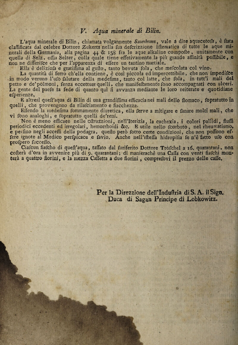 I/aqua minerale di Bilin, chiamata volgarmente Sauevhunn, vale a dire aquacetofa, è (lata claffìficata dal celebre Dottore Zukerts nella Tua defcrizzione iiflematica di tutte le aque mi¬ nerali della Germania, alla pagina 44 & 158 fra le aque alkaline cotnpofte , unitamente con quella dì Selz, offia Selter, colla quale tiene effetivamente la più grande affinità poffibile, e non ne differifce che per l’apparenza di eflfere un tantino martiale. Ella è deliziofa e gratiffima al guflo, tanto bevuta fola, che mefcolata col vino. La quantità di ferro ch’ella contiene, è cosi piccola ed impercettibile, che non impedisce in modo veruno l’ufo falutare della medefima, tanto col latte, che fola, in tutt’i mali del petto e de’polmoni, fenza eccettuar quelli, che manifeftamente fono accompagnati con ulceri. La gente del paefe fa fede di quanto qui il avvanza mediante le loro reiterate e quotidiane efperienze, E altresì quefl’aqua di Bilin di una grandiffima efficacia nei mali dello flomaco, fopratutto in quelli, che provengono da rilafciamento e fiacchezza; Efl'endo la medefima fommamente diuretica, ella ferve a mitigare e fanare molti mali, che vi fono analoghi, e fopratutto quelli de’reni. Non è meno efficace nelle oftruzzioni, nell’Iterizia, la cachexia, i colori pallidi, fluffì periodici eccedenti ed irregolari, hemorrhoìdi &c. E utile nello fcorbuto, nel rheumatismo, e peifino negli acceffi della podagra, quello però fotto certe condizioni, che non poffono ef- fere ignote al Medico perfpicace e favio. Anche neH’iftefTa hidropifia fe n’è fatto ufo con profpero fuco elio. Ciafcun fìafcho di queft’aqua, fallato dal furiferito Dottore Trofchel ai 6. quarantani, non collera d’ora in avvenire più di 9. quarantani; di manièrachè una Calla con venti fiafchi mon¬ terà a quattro fiorini, e la mezza Cafletta a due fiorini , comprefovi il prezzo delle caffè* Per la Direzzione delPInduflria di S. A. il Sign* Duca di Sagan Principe di Lobkowitz.