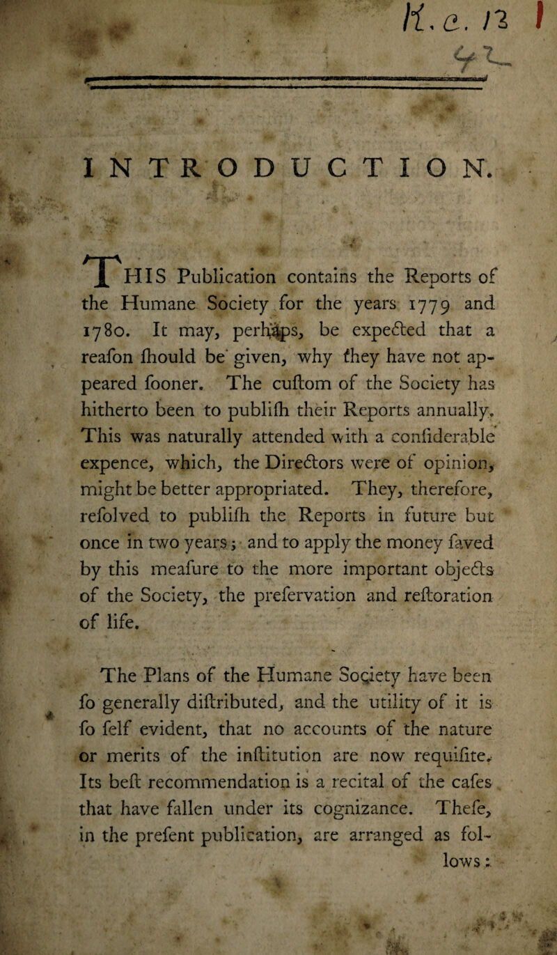 •A ti.a. n I INTRODUCTION. This Publication contains the Reports of the Humane Society for the years 1779 anc^ 1780. It may, perhaps, be expe£ted that a reafon fliould be given, why they have not ap¬ peared fooner. The cuftom of the Society has hitherto been to publifh their Reports annually. This was naturally attended with a confiderable expence, which, the Dire&ors were of opinion, might be better appropriated. They, therefore, refolved to publifh the Reports in future but once in two years; and to apply the money faved by this meafure to the more important objects of the Society, the prefervation and restoration of life. The Plans of the Humane Society have been fo generally diftributed, and the utility of it is fo felf evident, that no accounts of the nature or merits of the inftitution are now requifite* Its beft recommendation is a recital of the cafes that have fallen under its cognizance. Thefe, in the prefent publication, are arranged as fol¬ lows