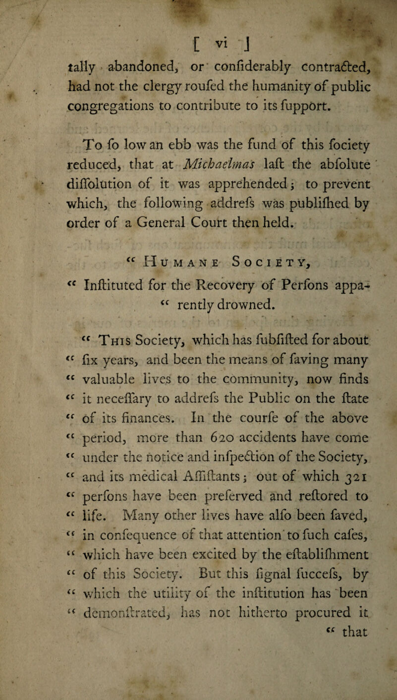 tally abandoned, or confiderably contra&ed, had not the clergy roufed the humanity of public congregations to contribute to its fupport. To fo Iowan ebb was the fund of this fociety reduced, that at Michaelmas laft the abfolute diffolution of it was apprehended to prevent which, the following addrefs was publifhed by order of a General Court then held. (c Humane Society, <c Inflituted for the Recovery of Perfons appa- <c rently drowned. <c This Society, which has fubfifted for about <c fix years, and been the means of faving many <c valuable lives to the community, now finds cc it neceffary to addrefs the Public on the flate “ of its finances. In the courfe of the above €C period, more than 620 accidents have come <c under the notice and infpedlion of the Society, cc and its medical Affifhnts; out of which 321 <c perfons have been preferved and reflored to cc life. Many other lives have alfo been faved, cf in confequence of that attention to fuch cafes, £C which have been excited by the eflablifhment <c of this Society. But this fignal fuccefs, by “ which the utility of the inftitution has been dcmonifratedj has not hitherto procured it “ that