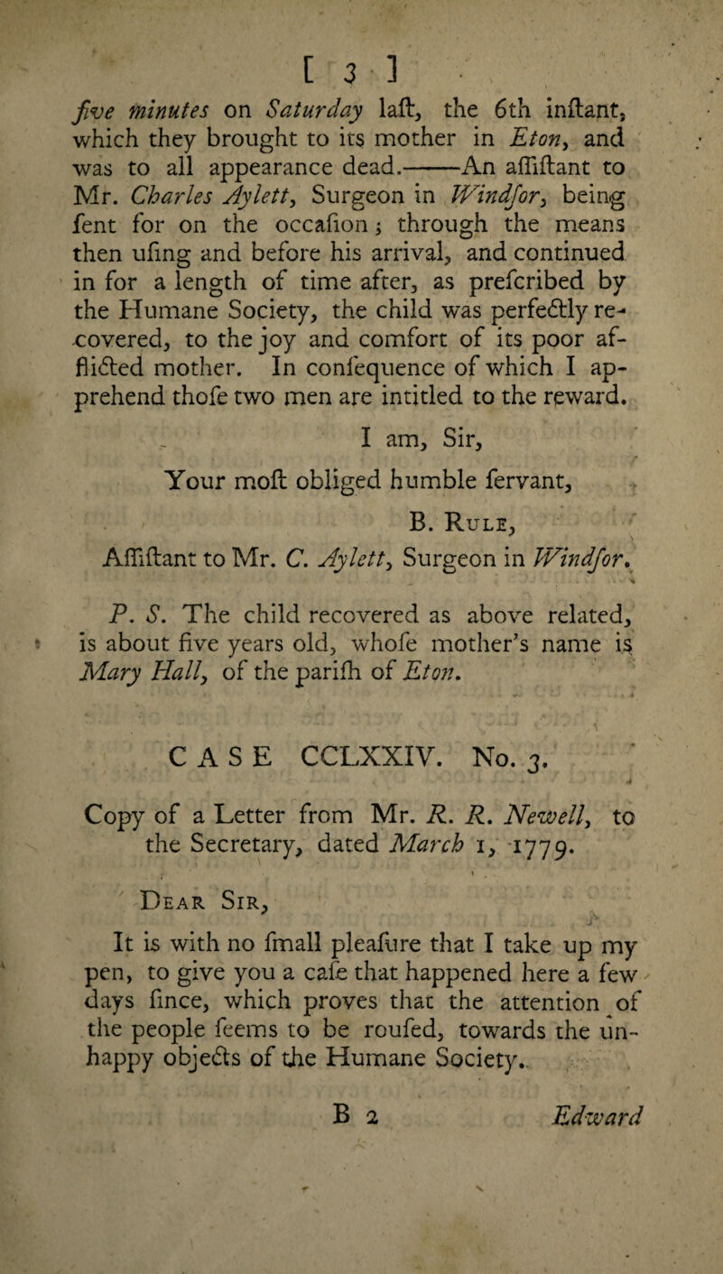 five minutes on Saturday laft, the 6th inflant. which they brought to its mother in Eton, and was to ail appearance dead.-An afliftant to Mr. Charles Aylett, Surgeon in Windfor, being fent for on the occafion; through the means then ufing and before his arrival, and continued in for a length of time after, as prefcribed by the Humane Society, the child was perfectly re¬ covered, to the joy and comfort of its poor af¬ flicted mother. In confequence of which I ap¬ prehend thofe two men are intitled to the reward. I am. Sir, Your molt obliged humble fervant. B. Rule, Afiiftant to Mr. C. Aylett, Surgeon in JVindfor. * P. S. The child recovered as above related, is about five years old, whofe mother’s name is Mary Hally of the parifh of Eton. * . ' i * y 4 CASE CCLXXIV. No. 3. ' •’ « - ■ < * . 4 Copy of a Letter from Mr. R. R. Newell, to the Secretary, dated March i, 1779. 7 s - Dear Sir, It is with no fmall pleafure that I take up my pen, to give you a cafe that happened here a few days fince, which proves that the attention of the people feems to be roufed, towards the un¬ happy objeCIs of the Humane Society*. B 2 Edward