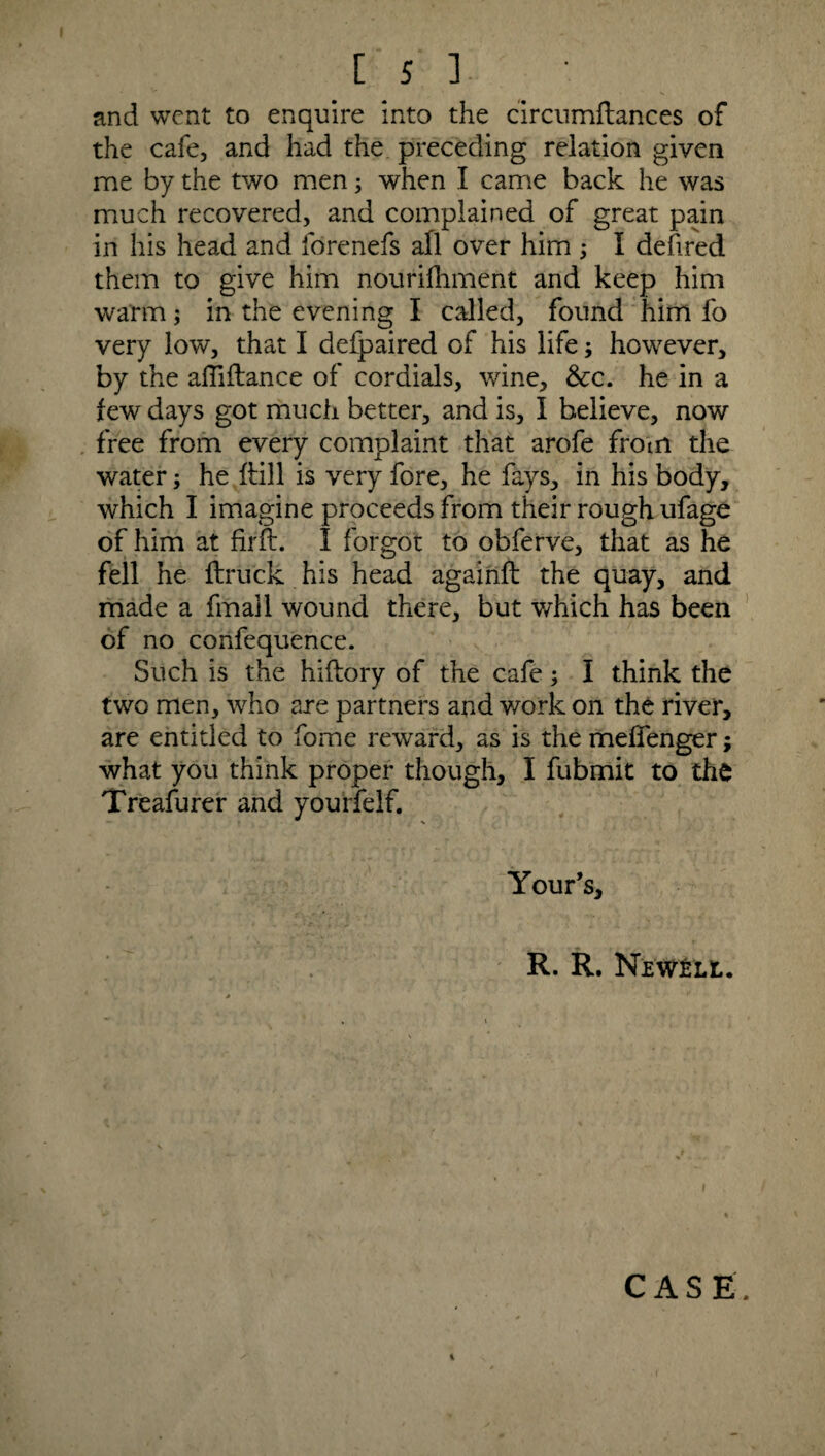 and went to enquire into the circumftances of the cafe, and had the preceding relation given me by the two men; when I came back he was much recovered, and complained of great pain in his head and forenefs all over him ; I defired them to give him nourifhment and keep him warm; in the evening I called, found him fo very low, that I defpaired of his life; however, by the afliflance of cordials, wine, &c. he in a few days got much better, and is, I believe, now free from every complaint that arofe from the water; he ftill is very fore, he fays, in his body, which I imagine proceeds from their rough ufage of him at firft. I forgot to obferve, that as he fell he ftruck his head againft the quay, and made a fmall wound there, but which has been of no confequence. Such is the hiftory of the cafe; I think the two men, who are partners and work on the river, are entitled to fome reward, as is the meffenger; what you think proper though, I fubmit to the Treasurer and yourfelf. Your’s, R. R. Newell. CASE 4