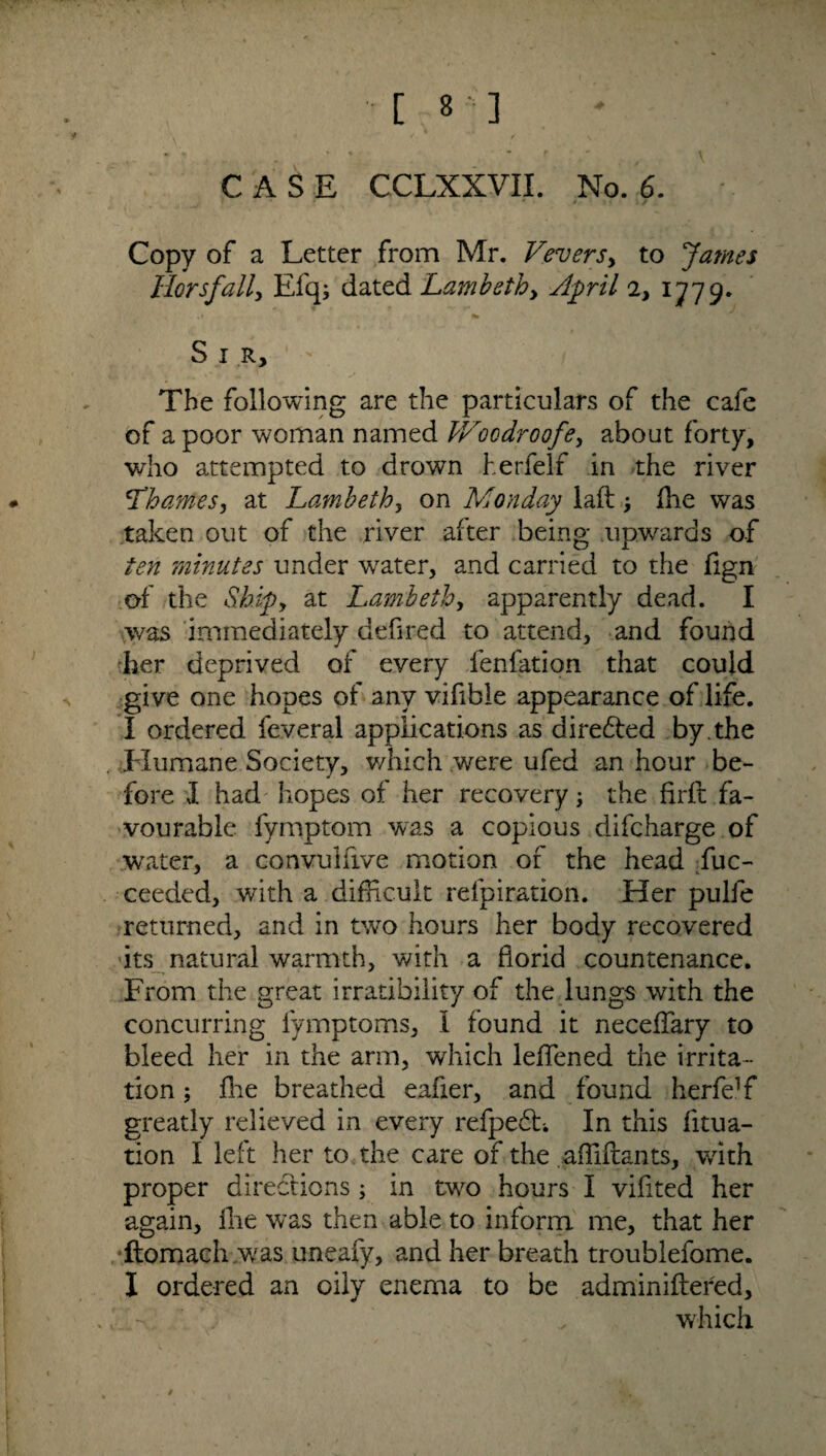 [8 ] CASE CCLXXVII. No. 6. Copy of a Letter from Mr. Vevers> to James Horsfally Efqj dated Lambeth > April 2, 1779. S 1 r, ' / The following are the particulars of the cafe of a poor woman named V/oodroofe, about forty, who attempted to drown herfelf in the river \Thames, at Lambeth, on Monday laid die was taken out of the river after being upwards of ten minutes under water, and carried to the fign of the Skip, at Lambeth, apparently dead. I was immediately defined to attend, and found her deprived of every fenfation that could give one hopes of any vifible appearance of life. I ordered leveral applications as directed by .the Humane Society, which were ufed an hour be¬ fore J. had hopes of her recovery; the firft fa¬ vourable fymptom was a copious difcharge of water, a convulfive motion of the head fuc- ceeded, with a difficult refpiration. Her pulfe returned, and in two hours her body recovered its natural warmth, with a florid countenance. From the great irratibility of the lungs with the concurring lymptoms, I found it neceffary to bleed her in the arm, which leffened the irrita¬ tion ; fhe breathed eafier, and found herfe]f greatly relieved in every refpedh In this fitua- tion I left her to the care of the affiftants, with proper directions; in two hours I vifited her again, fhe was then able to inform me, that her ftomach was uneafy, and her breath troublefome. X ordered an oily enema to be adminiftered, . which