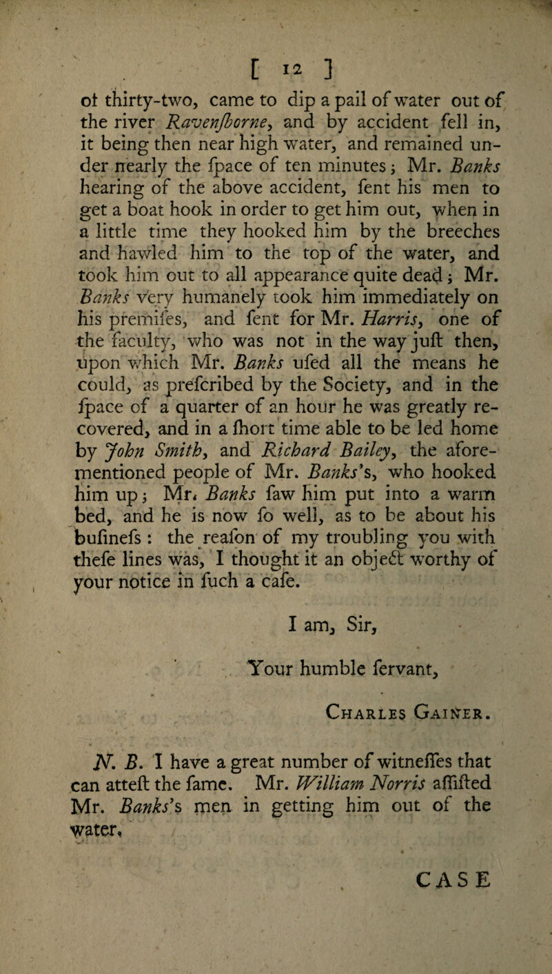 VJ3H C 12 ] ot thirty-two, came to dip a pail of water out of the river Ravenjborne, and by accident fell in, it being then near high water, and remained un¬ der nearly the fpace of ten minutes Mr. Banks hearing of the above accident, fent his men to get a boat hook in order to get him out, when in a little time they hooked him by the breeches and hawled him to the top of the water, and took him out to all appearance quite dead; Mr. Banks very humanely took him immediately on his premifes, and fent for Mr. Harris, one of the faculty, who was not in the way juft then, upon which Mr. Banks ufed all the means he could, as prefcribed by the Society, and in the fpace of a quarter of an hour he w7as greatly re¬ covered, and in a fhort time able to be led home by John Smithy and Richard Bailey, the afore¬ mentioned people of Mr. Banks's, who hooked him up y Mr* Banks faw him put into a warm bed, and he is now fo well, as to be about his bufinefs : the reafon of my troubling you with thefe lines was, I thought it an objedt worthy of your notice in fuch a cafe. I am. Sir, Your humble fervant, Charles Gainer. jV. B. I have a great number of witneftes that can atteft the fame. Mr. kVilliam Norris aftifted Mr. Banks's men in getting him out of the water,