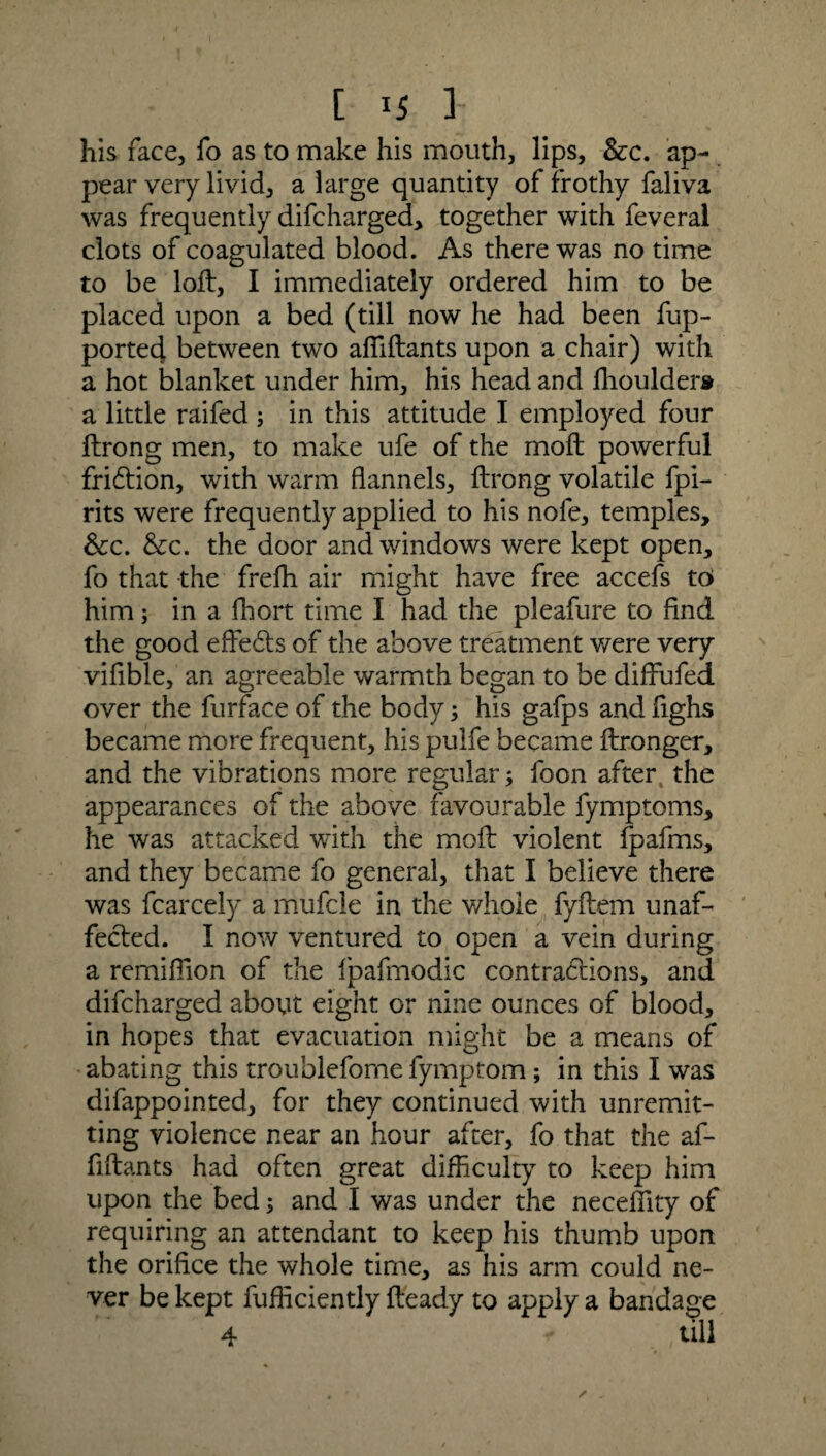 his face, fo as to make his mouth, lips. Sec. ap¬ pear very livid, a large quantity of frothy faliva was frequently difeharged, together with feveral clots of coagulated blood. As there was no time to be loft, I immediately ordered him to be placed upon a bed (till now he had been fup- ported between two affiftants upon a chair) with a hot blanket under him, his head and ffioulder® a little raifed ; in this attitude I employed four ftrong men, to make ufe of the moft powerful fridtion, with warm flannels, ftrong volatile fpi- rits were frequently applied to his nofe, temples. See. Sec. the door and windows were kept open, fo that the freffi air might have free accefs to him; in a fhort time I had the pleafure to And the good eftedts of the above treatment were very vifible, an agreeable warmth began to be diftufed over the furface of the body; his gafps and fighs became more frequent, his pulfe became ftronger, and the vibrations more regular; foon after the appearances of the above favourable fymptoms, he was attacked with the moft violent Ipafms, and they became fo general, that I believe there was fcarcely a mufcle in the whole fyftem unaf¬ fected. I now ventured to open a vein during a remiffion of the Ipafmodic contradtions, and difeharged about eight or nine ounces of blood, in hopes that evacuation might be a means of abating this troublefome fymptom ; in this I was difappointed, for they continued with unremit¬ ting violence near an hour after, fo that the af- fiftants had often great difficulty to keep him upon the bed; and I was under the neceffity of requiring an attendant to keep his thumb upon the orifice the whole time, as his arm could ne¬ ver be kept fufficiently fteady to apply a bandage 4 till