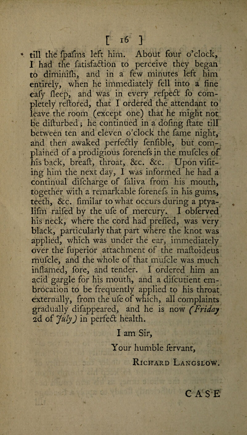 [ i6 3 ; * till the fpafrns left him. About four o’clock, I had the fatisfadtion to perceive they began to diminifh, and in a few minutes left him entirely, when he immediately fell into a fine eafy fleep, and was in every refped fo com¬ pletely reftored, that I ordered the attendant to leave the room (except one) that he might not be difturbed; he continued in a dofing Hate till between ten and eleven o'clock the fame night, and then awaked perfectly fenfible, but com¬ plained of a prodigious forenefsin the mufcles of his back, bread, throat, &c. &c. Upon vifit- ing him the next day, I was informed he had a continual difcharge of faliva from his mouth, together with a remarkable forenefs in his gums, teeth, &c. fimilar to what occurs during a ptya- lifm raifed by the ufe of mercury. I obferved his neck, where the cord had preffed, was very black, particularly that part where the knot was applied, which was under the ear, immediately over the fuperior attachment of the mafloideus mufcle, and the whole of that mufcle was much inflamed, fore, and tender. I ordered him an acid gargle for his mouth, and a difcutient em¬ brocation to be frequently applied to his throat externally, from the ufe of which, all complaints gradually difappeared, and he is now (Friday 2d of July) in perfeft health. I am Sir, Your humble fervant, Richard Langslow. C A $ E