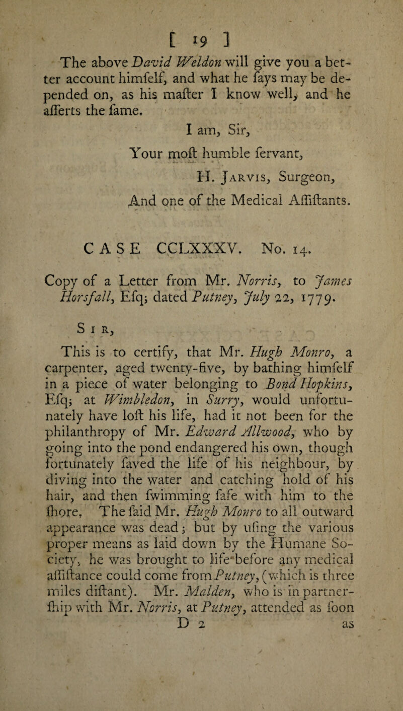 The above David Weldon will give you abet' ter account himfelf, and what he fays may be de¬ pended on, as his mafter 1 know well, and he aiferts the fame. I am. Sir, Your moft humble fervant, H. Jarvis, Surgeon, And one of the Medical Affiftants. CASE CCLXXXY. No. 14. Copy of a Letter from Mr, Norris, to James Horsfall, Efq; dated Putney, July 22, 1779. Sir, •' This is to certify, that Mr. Hugh Monro, a carpenter, aged twenty-five, by bathing himfelf in a piece of water belonging to Bond Hopkins, Efq; at Wimbledon, in Surry, would unfortu¬ nately have loft his life, had it not been for the philanthropy of Mr. Edward Allwood, who by going into the pond endangered his own, though fortunately faved the life of his neighbour, by diving into the water and catching hold of his hair, and then fwimming fafe with him to the fhore. The laid Mr. Hugh Monro to all outward appearance was dead 5 but by ufing the various proper means as laid down by the Humane So¬ ciety. he was brought to life- before any medical aftiftance could come from Putney, (which is three miles diftant). Mr. Malden, who is in partner- fhip with Mr. Norris, at Putney, attended as foon D 2 as