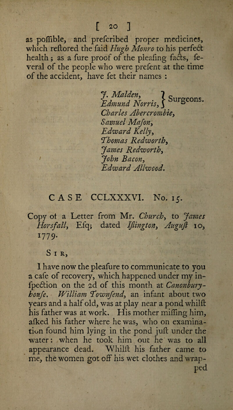 as poffible, and prefcribcd proper medicines, which reflored the faid Hugh Monro to his perfect health ; as a fure proof of the pleafing fadts, fe- veral of the people who were prefent at the time of the accident, have fet their names : J. Malden, 7 c . . Edmund Norris, J urgeons. Charles Abercrombiey Samuel MaJony Edward Kelly, \Thomas Redworthy James Redworthy John Bacon, Edward Allwcod. CASE CCLXXXVI. No. 15. Copy ol a Letter from Mr. Churchy to James Horsfall, Efq; dated Iflington, Auguft 10, 1779- / Sir, 1 have now the pleafure to communicate to you a cafe of recovery, which happened under my in- fpedtion on the 2d of this month at Canonbury- houfe, William Eownjendy an infant about two years and a half old, was at play near a pond whilft his father was at work. His mother miffing him, afked his father where he was, who on examina¬ tion found him lying in the pond juft under the water: when he took him out he was to all appearance dead. Whilft his father came to me, the women got off his wet clothes and wrap¬ ped