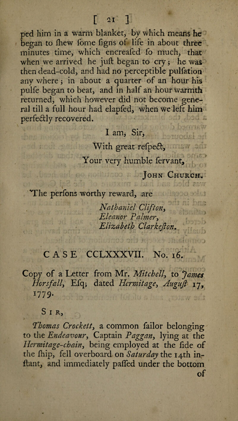 ped him in a warm blanket, by which means he began to fliew Tome figns of life in about three minutes time, which encreafed fo much, that when we arrived he juft began to cry; he was then dead-cold, and had no perceptible pulfation any where; in about a quarter of an hour his pulfe began to beat, and in half an hour warmth returned, which however did not become gene¬ ral till a full hour had elapfed, when we left him perfe&ly recovered. I am, Sir, With great refpecft. Your very humble fervant, John Church. t ( • f • <* • - • . ’ o t »• 'The perfons worthy reward, are Nathaniel Clifton, Eleanor Palmer, Elizabeth Clarkejlon. CASE CCLXXXVII. No. 16. Copy of a Letter from Mr. Mitch ell, to James Horsfall, Efqj dated Hermitage, Augiift 17, 1779. S I R, Thomas Crockett, a common failor belonging to the Endeavour, Captain Paggan, lying at the Hermitage-chain, being employed at the fide of the ftiip, fell overboard on Saturday the 14th in- ftant, and immediately paffed under the bottom of