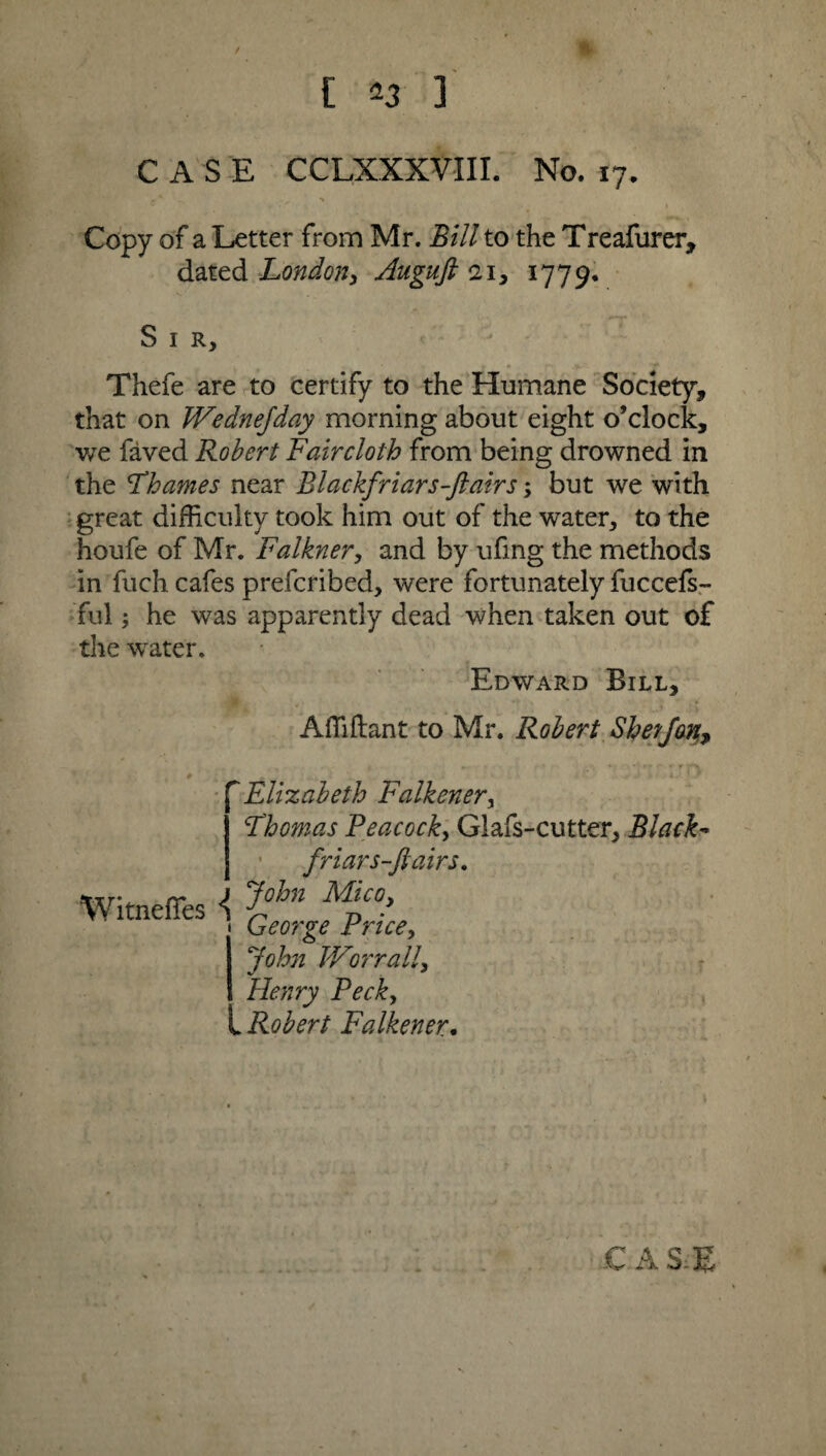 / [ 23 3 CASE CCLXXXVIII. No. 17. Copy of a Letter from Mr. Bill to the Treafurer, dated London, Augufi 21, 1779. S 1 R, Thefe are to certify to the Humane Society, that on IVedneJday morning about eight o’clock, we faved Robert Fair cloth from being drowned in the Fhames near Blackfriars-Jlairs; but we with great difficulty took him out of the water, to the houfe of Mr. Falkner, and by ufing the methods in fuch cafes prefcribed, were fortunately fuccefs- ful; he was apparently dead when taken out of the water. Edward Bill, Affiftant to Mr. Robert ShetJan,7 ~Elizabeth Falkener, Fhomas Peacock, Glafs-cutter, Black- friar s-ft airs, Witnefies \ J°lm dVLico, George Price, John V/or rail, Henry Peck, t Robert Falkener. C AS.E