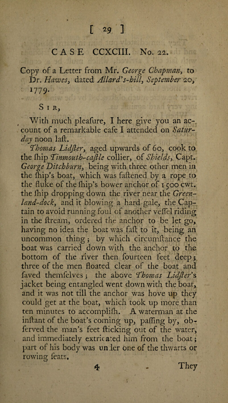 [ S29 ] CASE CCXCIII. No. 11. Copy of a Letter from Mr. George Chapman, to Dr. Hawes, dated Allard's-hill, September 10, 1779. I —v S 1 r. With much pleafure, I here give you an ac¬ count of a remarkable cafe I attended on Satur¬ day noon lafl. 'Thomas Lidfter, aged upwards of 60, cook to the Ihip Tinmouth-caftle collier, of Shields, Capt. George Ditchburn, being with three other men in the fhip’s boat, which was faltened by a rope to the fluke of the fhip’s bower anchor of 1500 cwt. the fliip dropping down the river near the Green- land-dock, and it blowing a hard gale, the Cap¬ tain to avoid running foul of another veflel riding in the flream, ordered the anchor to be let go, having no idea the boat was fad to it, being an uncommon thing; by which circumflance the boat was carried down with the anchor to the bottom of the river then fourteen feet deep; three of the men floated clear of the boat and faved themfelves ; the above Thomas Lidfter s jacket being entangled went down with the boat, and it was not till the anchor was hove up they could get at the boat, which took up more than ten minutes to accomplifh. A waterman at the inftant of the boat’s coming up, palling by, ob- ferved the man’s feet flicking out of the water, and immediately extricated him from the boat; part of his body was under one of the thwarts or rowing feats. * They