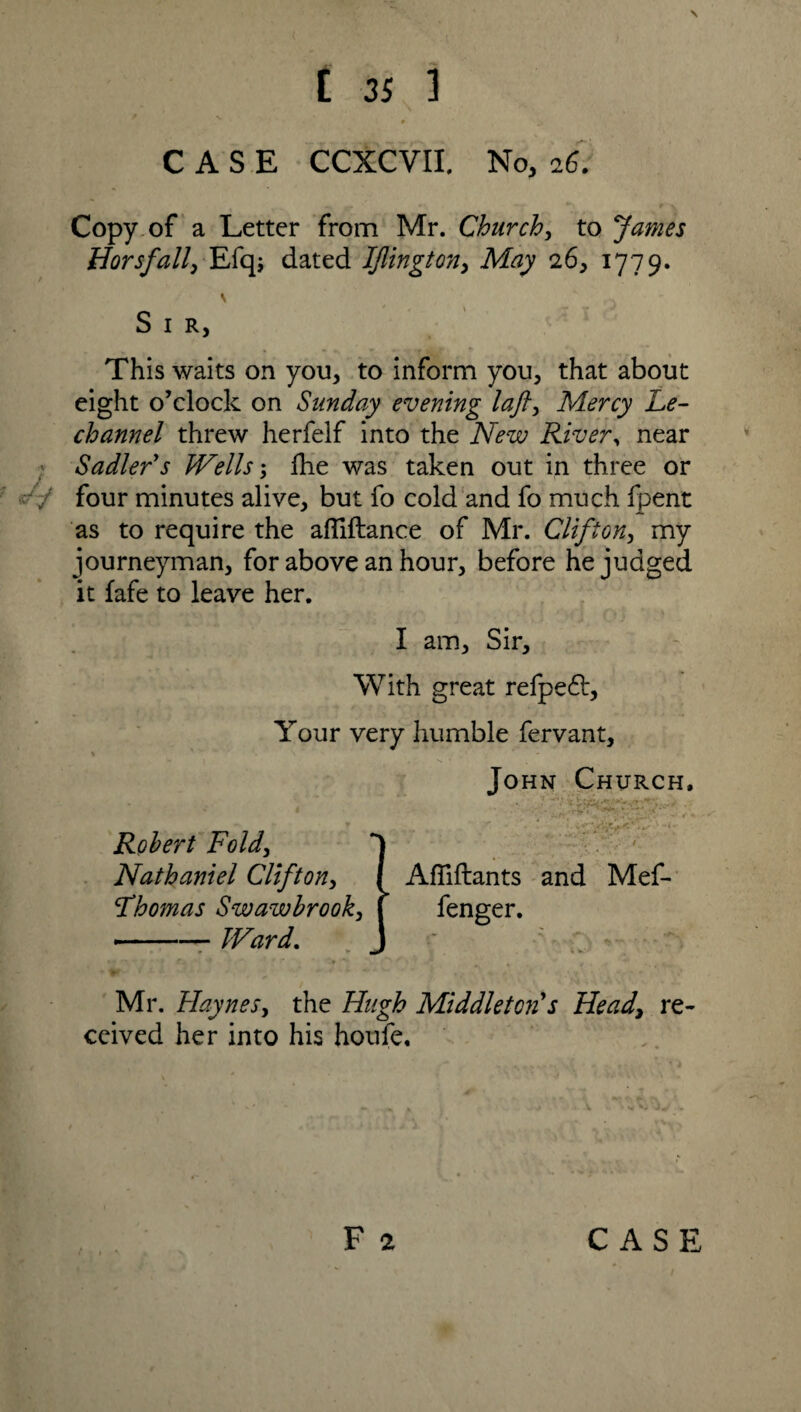 * , «> CASE CCXCVII. No, 26. / Copy of a Letter from Mr. Church, to James Horsfall, Efqj dated IJlington, May 26, 1779. S I R, This waits on you, to inform you, that about eight o’clock on Sunday evening laft, M.ercy Le- channel threw herfelf into the New River, near Sadler's Wells; Ihe was taken out in three or - / four minutes alive, but fo cold and fo much fpent as to require the afliftance of Mr. Clifton, my journeyman, for above an hour, before he judged it fafe to leave her. I am. Sir, With great refpe£t. Your very humble fervant, \ - John Church, Robert Fold, Nathaniel Clifton, Fhomas Swawbrook, —— Ward. Affiftants and Mef- fenger. Mr. Haynes, the Hugh Middleton's Heady re¬ ceived her into his houfe. /