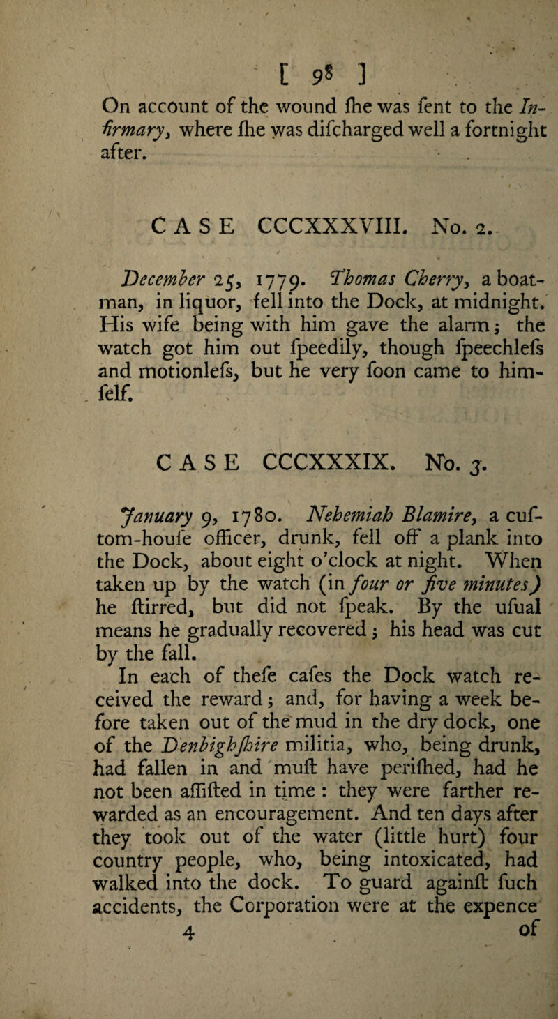 On account of the wound fhe was fent to the In¬ firmary > where fhe was difcharged well a fortnight after. CASE CCCXXXVIII. No. 2. December 25, 1779. Thomas Cherry, a boat¬ man, in liquor, fell into the Dock, at midnight. His wife being with him gave the alarm; the watch got him out fpeedily, though fpeechlefs and motionlefs, but he very foon came to him- . felf. CASE CCCXXXIX. No. j. January 9, 1780. Nehemiah Blamire, a cuf- tom-houle officer, drunk, fell off a plank into the Dock, about eight o’clock at night. When taken up by the watch (in four or five minutes) he ftirred, but did not fpeak. By the ufual means he gradually recovered ; his head was cut by the fall. In each of thefe cafes the Dock watch re¬ ceived the reward; and, for having a week be¬ fore taken out of the mud in the dry dock, one of the D'enbighjhire militia, who, being drunk, had fallen in and muff have perifhed, had he not been affifted in time : they were farther re¬ warded as an encouragement. And ten days after they took out of the water (little hurt) four country people, who, being intoxicated, had walked into the dock. To guard againft fuch accidents, the Corporation were at the expence