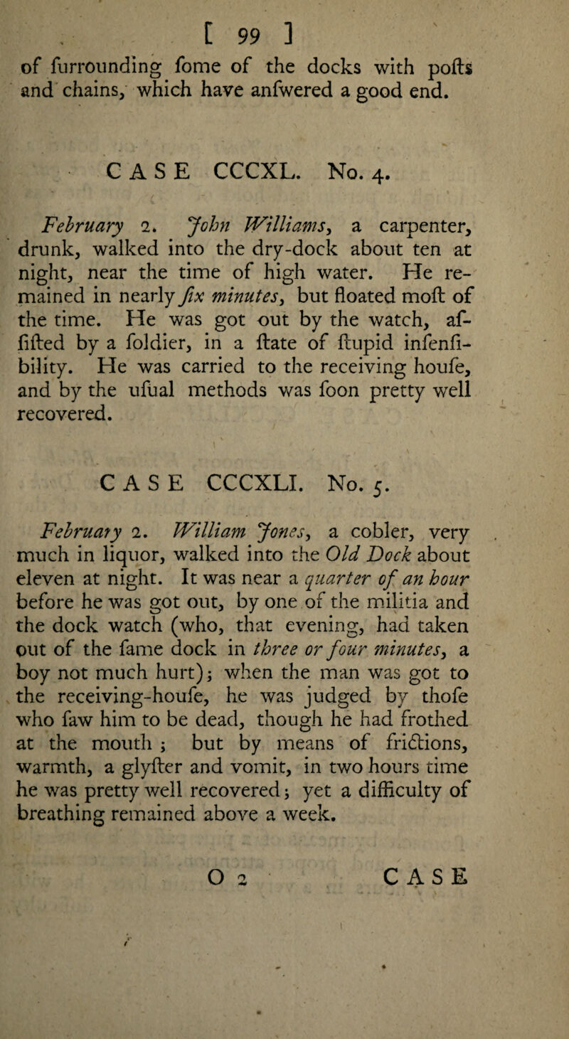 of furrounding fome of the docks with polls and chains, which have anfwered a good end. CASE CCCXL. No. 4. February 2. John Williams, a carpenter, drunk, walked into the dry-dock about ten at night, near the time of high water. He re¬ mained in nearly fix minutes, but floated moft of the time. He was got out by the watch, af- fifted by a foldier, in a Hate of ftupid infenfi- bility. He was carried to the receiving houfe, and by the ufual methods was foon pretty well recovered. CASE CCCXLI. No. 5. February 1. William Jones, a cobler, very much in liquor, walked into the Old Dock about eleven at night. It was near a quarter of an hour before he was got out, by one of the militia and the dock watch (who, that evening, had taken out of the fame dock in three or four minutes, a boy not much hurt); when the man was got to the receiving-houfe, he was judged by thofe who faw him to be dead, though he had frothed at the mouth ; but by means of fridlions, warmth, a glyfter and vomit, in two hours time he was pretty well recovered; yet a difficulty of breathing remained above a week. O 2 CASE \