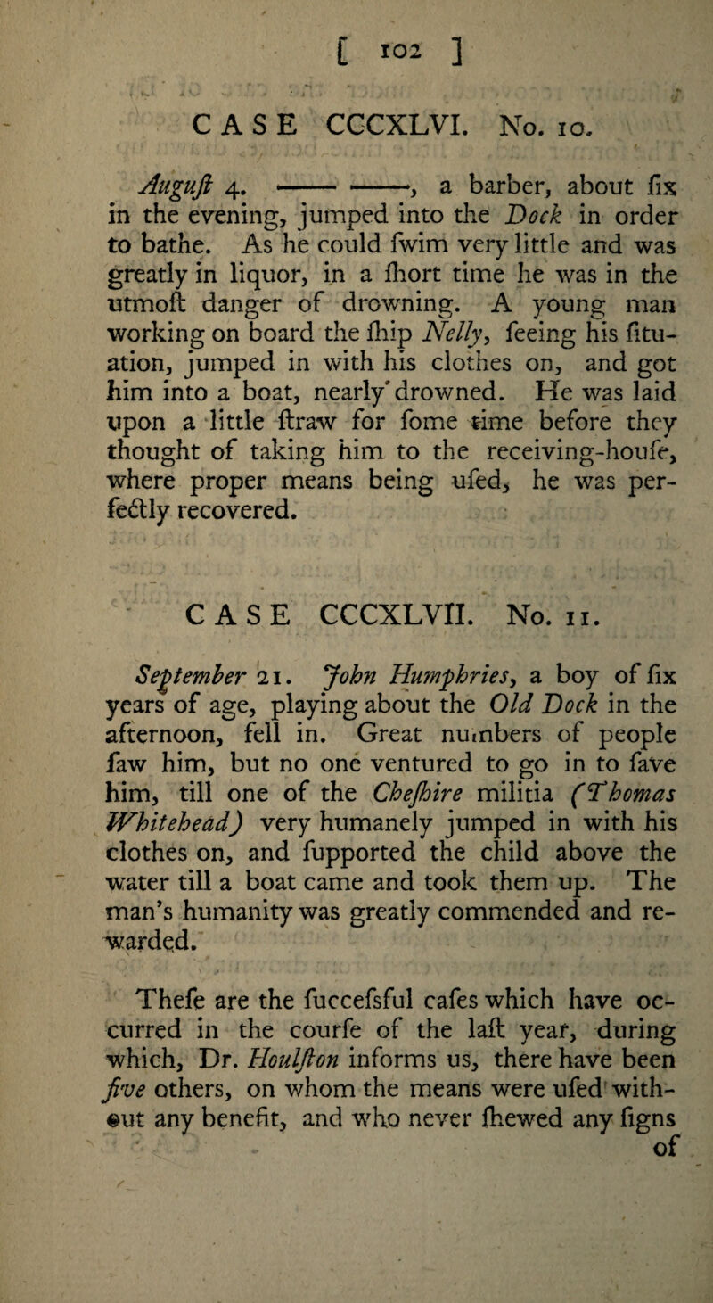 [ l°z 1 CASE CGCXLVI. No. io. # i I ' s FJ i' • V' f m ' ■ w | > ' / ^  1 \ i . 4L Auguft 4. .— -, a barber, about fix in the evening, jumped into the Dock in order to bathe. As he could fwim very little and was greatly in liquor, in a fhort time he was in the utmofi danger of drowning. A young man working on board the fiiip Nelly, feeing his fitu- ation, jumped in with his clothes on, and got him into a boat, nearly'drowned. He was laid upon a little ftraw for fome time before they thought of taking him to the receiving-houfe, where proper means being ufed, he was per¬ fectly recovered. CASE CCCXLVII. No. 11. September 21. John Humphries, a boy of fix years of age, playing about the Old Dock in the afternoon, fell in. Great numbers of people faw him, but no one ventured to go in to faVe him, till one of the Chejhire militia (Thomas iVhitehead) very humanely jumped in with his clothes on, and fupported the child above the water till a boat came and took them up. The man’s humanity was greatly commended and re¬ warded. V ' Thefe are the fuccefsful cafes which have oc¬ curred in the courfe of the laft year, during which, Dr. Houljlon informs us, there have been jive others, on whom the means were ufed with¬ out any benefit, and who never fhewed any figns