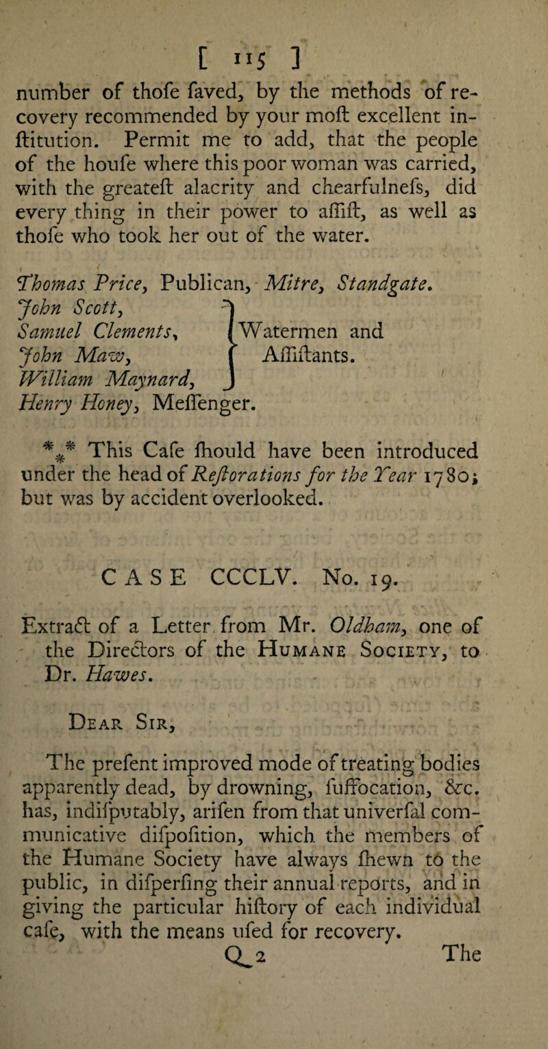 number of thofe faved, by the methods of re¬ covery recommended by your moft excellent in- ftitution. Permit me to add, that the people of the houfe where this poor woman was carried, with the greateft alacrity and chearfulnefs, did every thing in their power to affift, as well as thofe who took her out of the water. i f *.Thomas Price, Publican, Mitre, Standgate. Jchn Scott, Samuel Clements, John Maw, William Maynard, Henry Honey, Melfenger. *** This Cafe fhould have been introduced under the head of Reft orations for the Tear 1780; but was by accident overlooked. Watermen and A irritants. CASE CCCLV. No. 19. Extract of a Letter from Mr. Oldham, one of the Directors of the Humane Society, to Dr. Hawes. Dear Sir, The prefent improved mode of treating bodies apparently dead, by drowning, fuffocation, &c. has, indifputably, arifen from that univerfal com¬ municative difpofition, which the members of the Humane Society have always fhewn to the public, in difperfing their annual reports, arid in giving the particular hiftory of each individual cafe, with the means ufed for recovery. CL*