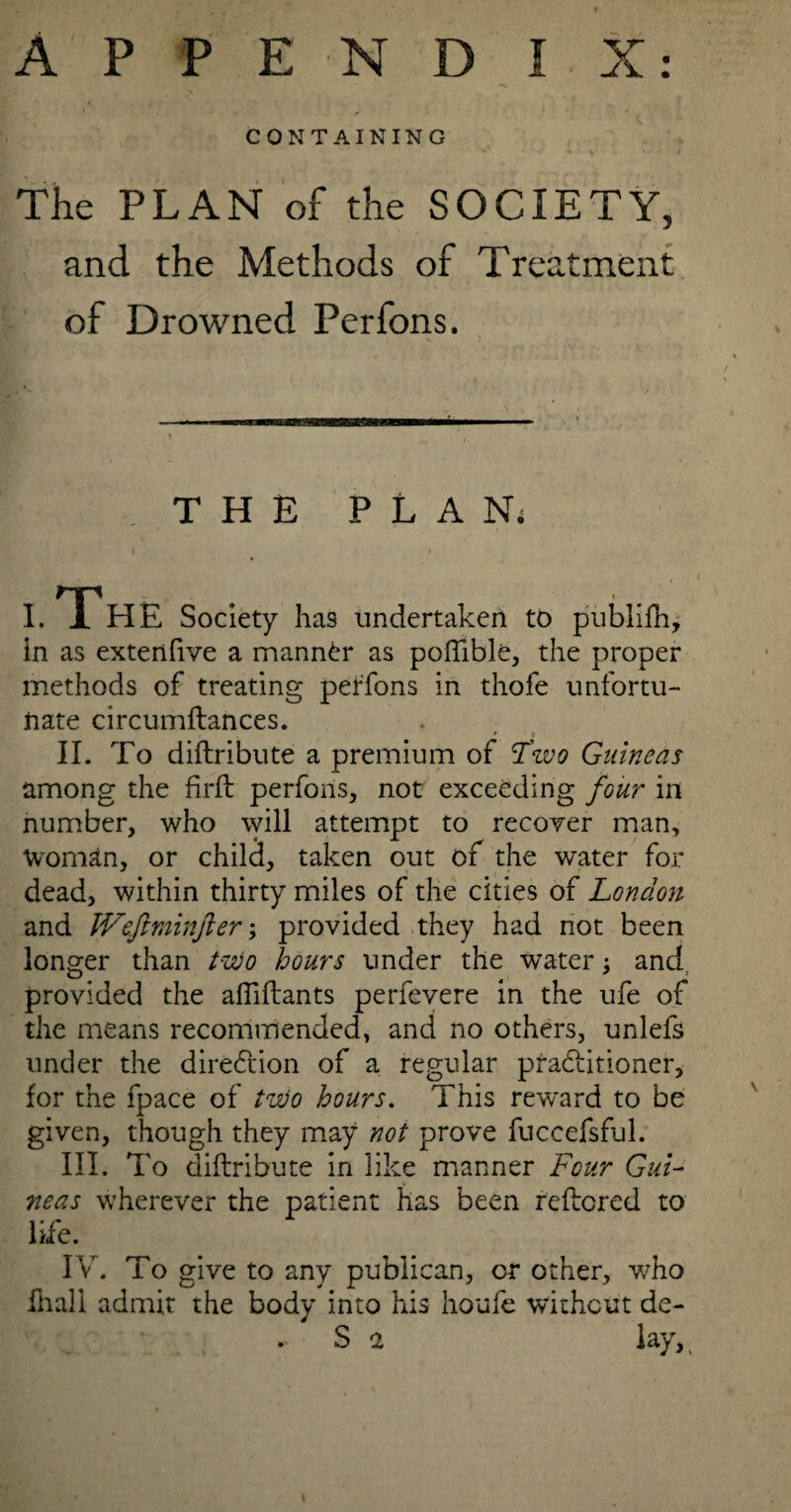 J ' 4 . r • CONTAINING The PLAN of the SOCIETY, and the Methods of Treatment of Drowned Perfons. THE PLAN; i i rp . .. I. 1 HE Society has undertaken to publifh* in as extenfive a manner as poftible, the proper methods of treating perfons in thofe unfortu¬ nate circumftances. . T c II. To diftribute a premium of tfwo Guineas among the firfb perfons, not exceeding four in number, who will attempt to recover man. Woman, or child, taken out of the water for dead, within thirty miles of the cities of London and Weftminfter; provided they had not been longer than two hours under the water; and. provided the afiiftants perfevere in the ufe of the means recommended, and no others, unlefs under the direction of a regular practitioner, for the fpace of two hours. This reward to be given, though they may not prove fuccefsful. III. To diftribute in like manner Four Gui¬ neas wherever the patient has been reftcred to life. IV. i o give to any publican, or other, who fhall admit the body into his houfe without de- S n lay,(