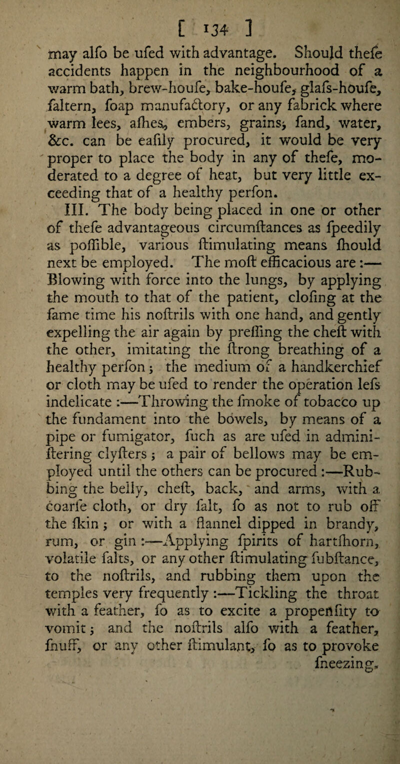 may alfo be ufed with advantage. Should thefe accidents happen in the neighbourhood of a warm bath, brew-houfe, bake-houfe, glafs-houfe, faltern, foap manufactory, or any fabrick where warm lees, afhes, embers, grains* fand, water, &c. can be eafily procured, it would be very proper to place the body in any of thefe, mo¬ derated to a degree of heat, but very little ex¬ ceeding that of a healthy perfon. III. The body being placed in one or other of thefe advantageous circumftances as fpeedily as poffible, various ftimulating means fhould next be employed. The moft efficacious are :— Iffowing with force into the lungs, by applying the mouth to that of the patient, clofmg at the fame time his noftrils with one hand, and gently expelling the air again by preffing the cheft with the other, imitating the ftrong breathing of a healthy perfon ; the medium of a handkerchief or cloth may be ufed to render the operation lefs indelicate :—Throwing the fmoke of tobacco up the fundament into the bowels, by means of a pipe or fumigator, fuch as are ufed in admini- ftering clyfters ; a pair of bellows may be em¬ ployed until the others can be procured :—Rub¬ bing the belly, cheft, back, and arms, with a. coarle cloth, or dry fait, fo as not to rub off the (kin ; or with a flannel dipped in brandy, rum, or gin Applying fpirits of hartffiorn, volatile falts, or any other ftimulating fubftance, to the noftrils, and rubbing them upon the temples very frequently Tickling the throat with a feather, fo as to excite a propen fity to vomit * and the noftrils alfo with a feather, fnuff, or any other ftimulant, fo as to provoke fneezing.