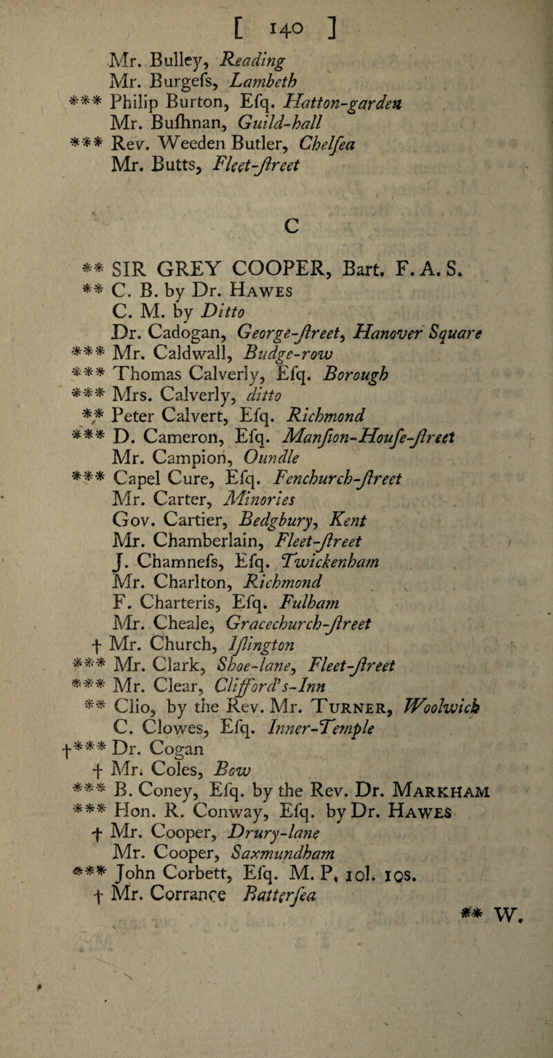 [ 14° ] Mr. Bulley, Reading Mr. Burgefs, Lambeth *** Philip Burton, Efq. Hatton-gar den, Mr. Bufhnan, Guild-hall *** Rev. Weeden Butler, Ghelfea Mr. Butts, Fleet-Jlreet C ** SIR GREY COOPER, Bart. F.A.S. ** C. B. by Dr. Hawes C. M. by Ditto Dr. Cadogan, George-Jlreet, Hanover Square *** Mr. Caldwall, Budge-row *** Thomas Calverly, Efq. Borough *** Mrs. Calverly, ditto ** Peter Calvert, Efq. Richmond *** D. Cameron, Efq. Manfion-Houfe-Jlreet Mr. Campion, Oundle *** Capel Cure, Efq. Fenchurch-Jlreet Mr. Carter, Minories Gov. Cartier, Bedgbury, Kent Mr. Chamberlain, Fleet-Jlreet J. Chamnefs, Efq. Twickenham Mr. Charlton, Richmond F. Charteris, Efq. Fulham Mr. Cheale, Gracechurch-Jlreet f Mr. Church, IJlington Mr. Clark, Shoe-lane, Fleet-Jlreet *** Mr. Clear, Clifford's-Inn ** Clio, by the Rev. Mr. Turner, Woolwich C. Clowes, Efq. Inner-Temple +*** Dr. Cogan f Mr. Coles, Bow %%% B. Coney, Efq. by the Rev. Dr. Markham ■*** Hon. R. Conway, Efq. by Dr. Hawes f Mr. Cooper, Drury-lane Mr. Cooper, Saxmundham *** John Corbett, Efq. M. P, iol. I OS. f Mr. Corrance Batterfea ** W. N