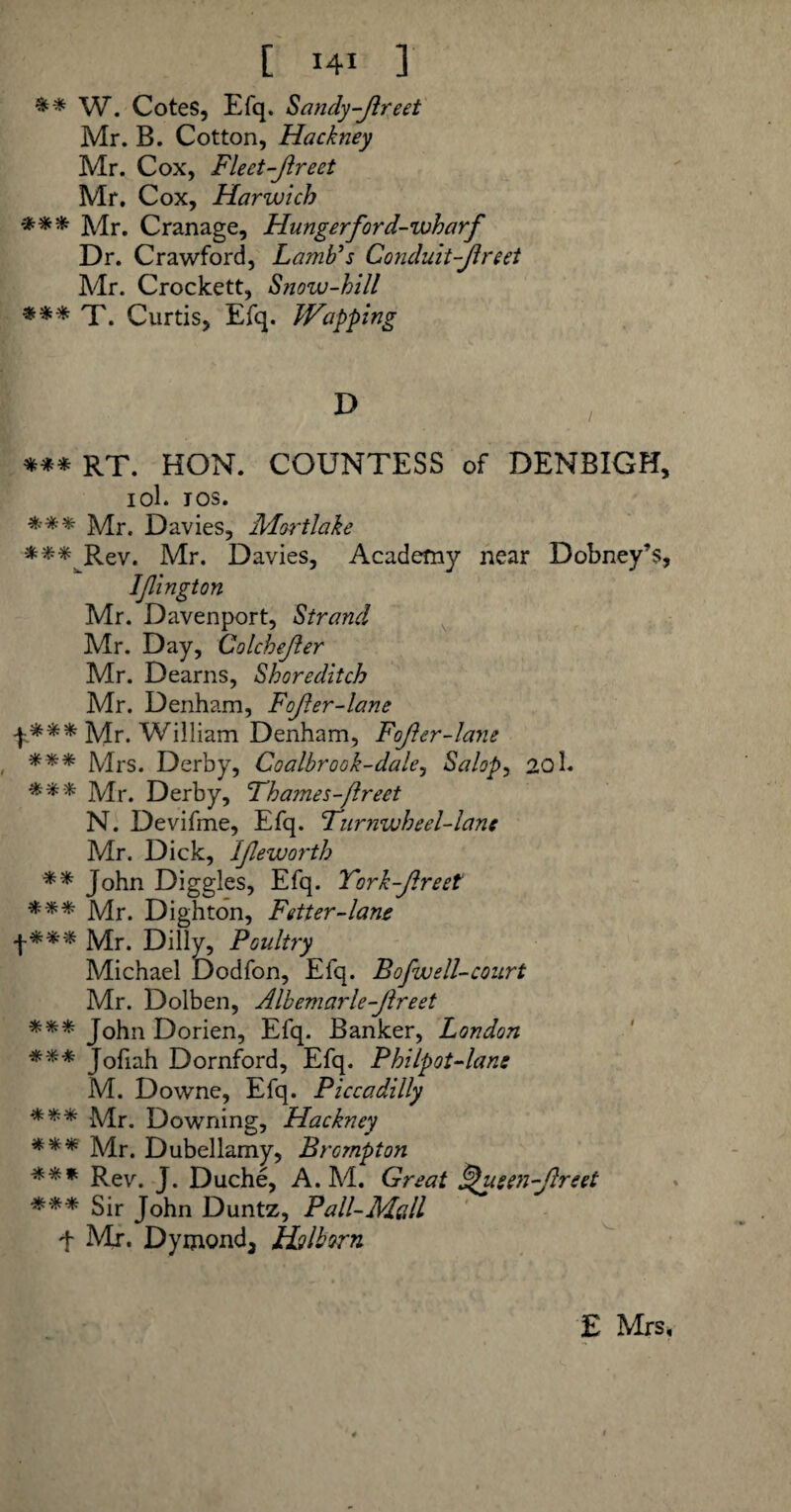 ** W. Cotes, Efq. Sandy-freet Mr. B. Cotton, Hackney Mr. Cox, Fleet-Jireet Mr. Cox, Harwich *** Mr. Cranage, Hunger ford-wharf Dr. Crawford, Lamb's Conduit-Jlreet Mr. Crockett, Snoiv-hill *** T. Curtis, Efq. Wapping *** RT. HON. COUNTESS of DENBIGH, iol. ios. *** Mr. Davies, Mortlake *** Rev. Mr. Davies, Academy near Dobney’s, Ifington Mr. Davenport, Strand Mr. Day, Colchefer Mr. Dearns, Shoreditch Mr. Denham, Fofer-lane f*** Mr. William Denham, Fofer-lane *** Mrs. Derby, Coalbrook-dale, Salop, 201* *** Mr. Derby, Thames-Jlreet N. Devifme, Efq. Furnwheel-lane Mr. Dick, Ifeworth ** John Diggles, Efq. Tork-freet *** Mr. Dighton, Fetter-lane f *** Mr. Dilly, Poultry Michael Dodfon, Efq. Bofwell-court Mr. Dolben, Albemarle-Jlreet *** John Dorien, Efq. Banker, London *** Jofiah Dornford, Efq. Philpot-lan: M. Downe, Efq. Piccadilly *** Mr. Downing, Hackney *** Mr. Dubellamy, Brompton *** Rev. J. Duche, A. M. Great J$usen-freet *** Sir John Duntz, Pall-Mall f Mr. Dymond, Holborn £ Mrs,