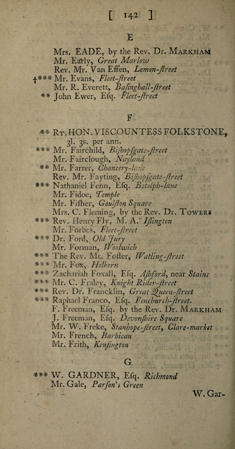 [ !42 ] S E Mrs. EADE, by the Rev. Dr. Markham Mr. Early, Great Marlow Rev. Mr. VanEffen, Lemon-fireet jy[r> Evans, FI eet-fir eet Mr. R. Everett, Bafinghall-flreet ** John Ewer, Efq. Fleet-fir eet F. ** Rt. HON. VISCOUNTESS FOLKESTONE, 3I. 3s. per ann. *** Mr. Fairchild, Bifhopfgate-flreet Mr. Fairclough, Nay land ** Mr. Farrer, Chancery-lane Rev. Mr. Fayting, Bifhopfgate-flreet Nathaniel Fenn, Efq. Botolph-lane Mr. Fidoe, 'Temple Mr. Fifher, Goulflon Square Mrs. C. Fleming, by the Rev. Dr. Towers *** Rev. Henry Fly, M. A. Ifington Mr. Forbes, FI eet-fir eet *** Dr. Ford, Old fury Mr. Forman, iVoolwich The Rev. Air. Folder, JValling-flreet %%% Air. Fox, Holborn Zachariah Foxall, Efq. Afford, near Stains *** Air. C. Fraley, Knight Rider-fir eet •*** Rev. Dr. Franck! in, Great Sfucen-flrect *** Raphael Franco, Efq. Fenchurch-flreet. F. Freeman, Efq. by the Rev. Dr. Markham J. Freeman, Efq. Devonjhire Square Mr. W. Freke, Stanhope-fir eet, Clare-market Mr. French, Barbican Air. Frith, Kcnfmgton G W. GARDNER, Efq, Richmond Air. Gale, Par forts Green W. Gar-