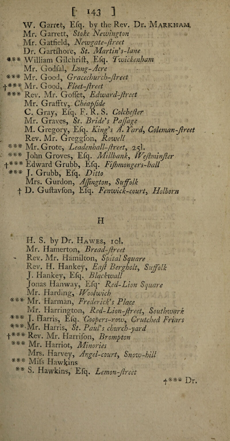 [' *43 ] • l, 'i * , I W. Garret, Efq. by the Rev, Dr. Markham, Mr. Garrett, Stoke Newington Mr. Gatfield, Newgate-fired Dr. Gartfhore, St. Martin’s-lane William Gilchrift, Efq. Twickenham Mr. Godfal, Long-Acre Mr. Good, Gracechurch-Jirect f*** Mr. Good, Fleet-fired *** Rev. Mr. GofTet, Edward-fireet Mr. GrafFtv, Cheap fide C. Gray, Efq. F. R. S. Colchefer Mr. Graves, St. Bride’s Pajjage M. Gregory, Efq. King’s A. Yard, Coleman-fireet Rev. Mr. Greggfon, Rowell Mr. Grote, Leadenhall-fireet, 25I. xxx John Groves, Efq. Aiillbank, Wefiminfier f**'* Edward Grubb, Efq. Fifimongers-hall xxx Grubb, Elq. Ditto Mrs. Gurdon, Ajjington, Suffolk t D. Guftavfon, Efq. Fenwick-courts Holborn H * H. S. by Dr, Hawes, iol. Mr. Hamerton, Bread-fireet Pvev. Mr. Hamilton, Spital Square Rev. H. Hankey, Eafi Bergholt, Suffolk J. Hankey, Efq. Blackwall Jonas Hanway, Efq* Red-Lion Square Mr. Harding, Woolwich *'*'* Mr. Harman, Frederick’s Place Mr. Harrington, Red- Lion-fir eet, Southwark J Harris, Efq. Coopers-row, Crutched Friars ***’Mr. Harris, St. Paul’s church-yard +*** Rev. Mr. Harrifon, Brompton xxx Mr. Harriot, Minories Mrs. Harvey, Angel-court, Snow-hill xxx Mifs Hawkins ** S. Hawkins, Efq. Lemon-fired f*** Dr.