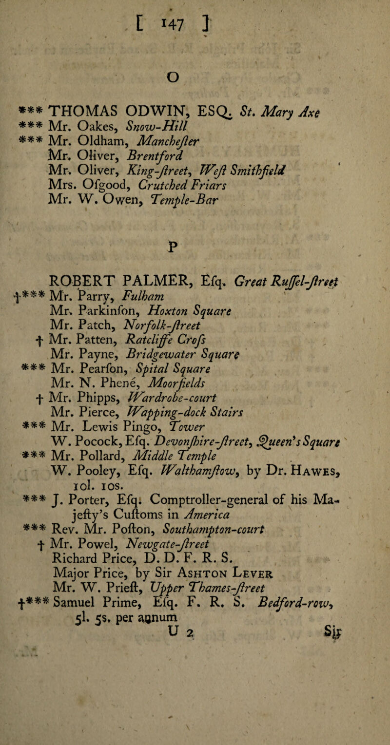 O »** THOMAS ODWIN, ESQ. St. Mary Axe *** Mr. Oakes, Snow-Hill *** Mr. Oldham, Manchejler Mr. Oliver, Brentford Mr. Oliver, King-Jlreet, TVeJl Smithfeld Mrs. Ofgood, Crutched Friars Mr. W. Owen, Temple-Bar P ROBERT PALMER, Efq. Great RuJfel-Jlreet f*** Mr. Parry, Fulham Mr. Parkinfon, Hoxton Square Mr. Patch, Norfolk-Jlreet •f- Mr. Patten, Ratclijfe Crcfs Mr. Payne, Bridgewater Square *** Mr. Pearfon, Spital Square Mr. N. Phene, Moor fields f Mr. Phipps, IVar dr obc-court Mr. Pierce, Trapping-dock Stairs *** Mr. Lewis Pingo, Tower W. Pocock, Efq. DevonJhire-Jlreet, Queen's Square ' *** Mr. Pollard, Middle Temple W. Pooley, Efq. JValthamJlowy by Dr. Hawes, iol. ios. *** J. Porter, Efq. Comptroller-general of his Ma- jefty’s Cuftoms in America Rev. Mr. Pofton, Southampton-court ■f Mr. Powel, Newgate-Jlreet Richard Price, D. D. F. R. S. Major Price, by Sir Ashton Lever Mr. W. Prieft, Upper Thames-Jlreet f*** Samuel Prime, Efq. F. R. S. Bedford-row5 5I. 5s. per annum u 2 S i!