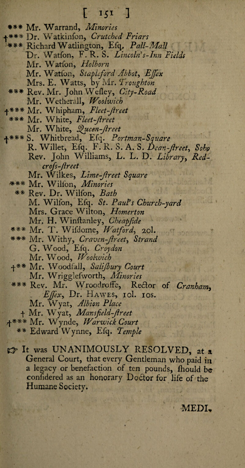 [ *5* ] #** Mr. War rand. Minor ies +*** ])r. Watkinfon, Crutched Friars -*** Richard Watlington, Efq, Pall-Mail T)r. Watfon, F. R. S. Lincoln!s-Inn Fields Mr. Watfon, Holborn Mr. Watfon, Staple ford Abbots EJfex Mrs. E. Watts, by Mr. Tr ought on *** Rev. Mr. JohnWefley, City-Road Mr. Wetherall, Woolwich f*** Mr. Whipham, Fleet-Jlreet *** Mr. White, Fleet-Jlreet Mr. White, JJucen-Jlreet f*** S. Whitbread, Efq. Portman-Square R. Willet, Efq. F. R. S. A. S. Dcan-Jlreet, Soho Rev. John Williams, L. L. D. Library, Red- crofs-Jlreet Mr. Wilkes, Lime-Jlreet Square *** Mr. Wilfon, Minor ies ** Rev. Dr. Wilfon, Bath M. Wilfon, Efq. St. Paul’s Church-yard Mrs. Grace Wilton, Hornerton Mr, H. Winltanley, Cheapfide *** Mr. T. Wifdome, Watford, 20I. *** Mr. Withy, Craven-Jlreet, Strand G. Wood, Efq. Croydon Mr. Wood, Woolwich •j-** Mr. Woodfall, Salijbury Court Mr. Wrigglefworth, Minories *** Rev. Mr. WroodrofFe, Redlor of Cranham? EJfex, Dr. Hawes, iol. 10s. Mr. Wyat, Albion Place f Mr. Wyat, Mansfield-Jlreet Mr. Wynde, Warwick Court ** Edward Wynne, Efq. Temple 1 / 1 Mi s' It was UNANIMOUSLY RESOLVED, at a General Court, that every Gentleman who paid in a legacy or benefaction of ten pounds, fhould be confidered as an honorary Dodtor for life of the Humane Society. 1 MEDI