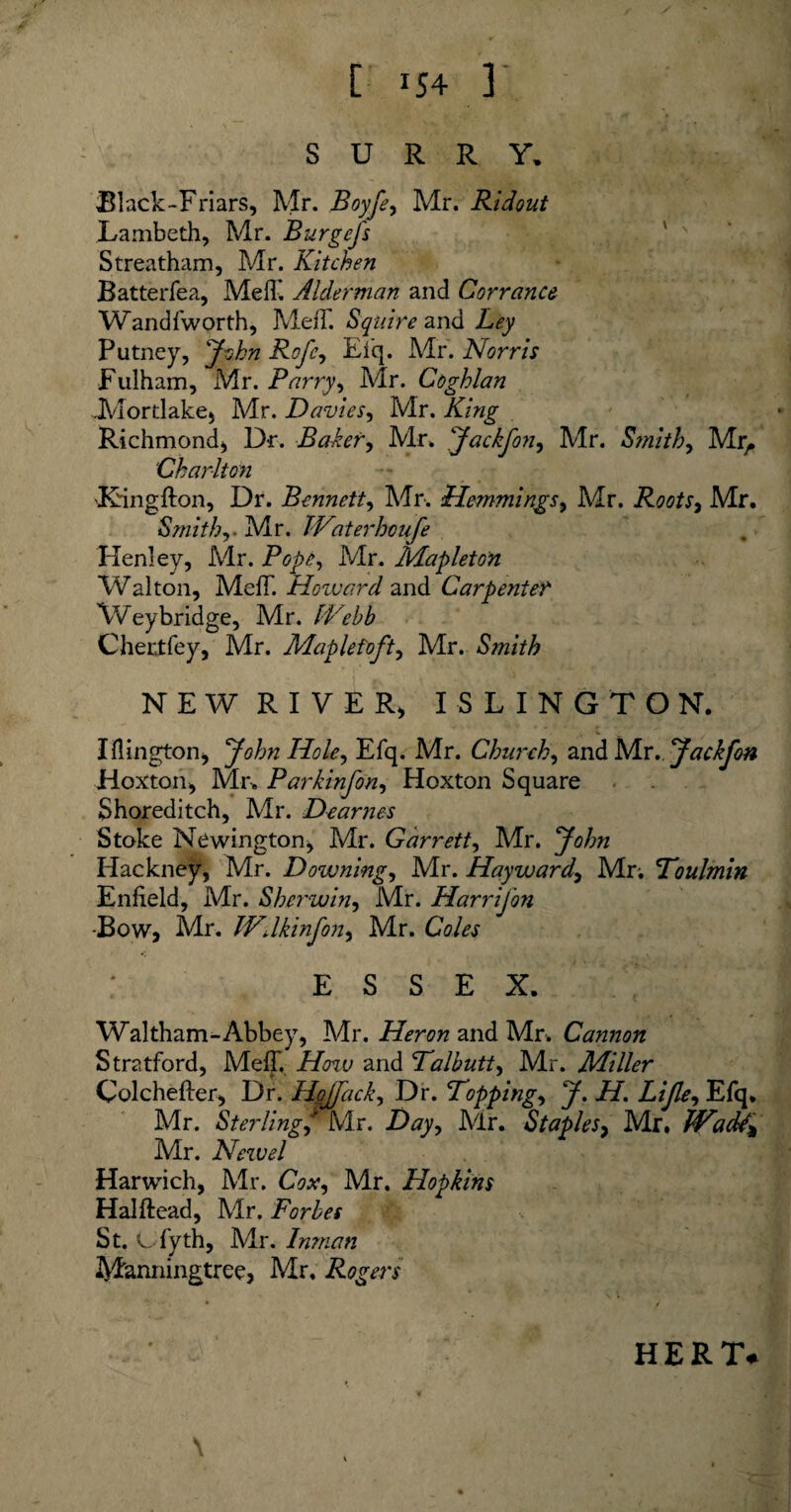 SURRY. Black-Friars, Mr. Boyfe, Mr. Ridout Lambeth, Mr. Burge is Streatham, Mr. Kitchen Batterfea, MelT. Alderman and Cor ranee Wandfworth, MelT. Squire and Ley Putney, jf-ohn Rofe, Efq. Mr. Norris Fulham, Mr. Parry, Mr. Coghlan JVlordake, Mr. Davies, Mr. King Richmond, Dr. Baker, Mr, ‘Jackfon, Mr. Smithy Mrr Charlton 'Ringfton, Dr. Bennetty Mr. ilemmingsy Mr. Roots, Mr. Smithy. Mr. TVaterhoufe Henley, Mr. Mr. Mapleton Walton, MefT. Hozvard and Carpenter \Veybridge, Mr. IVehb Chertfey, Mr. Maplefofty Mr. Sjnith NEW RIVER) ISLINGTON. Iflington, yohn Holey Efq. Mr. Chu?~ehy and Mr. yaekjbn Hoxton, Mr> Parkinfony Hoxton Square Shoreditch, Mr. Dearnes Stoke Newington, Mr. Garretty Mr. yohn Hackney, Mr. Downing, Mr. Haywardy Mr. Foulmin Enfield, Mr. Sherwiny Mr. Harrijon -Bow, Mr. Wdkinfony Mr. Coles ESSEN. Waltham-Abbey, Mr. Heron and Mr. Cannon Stratford, MefT. How and Falbutty Mr. Miller Colchefter, Dr. Hojfacky Dr. Foppingy y. H. Lijky Efq. Mr. S ter ling Dayy Mr. Staples, Mr. JVadA^ Mr. Newel Harwich, Mr. Coxy Mr. Hopkins Halftead, Mr. Forbes St. L-fyth, Mr. Inman Manningtree, Mr. Rogers HERT*