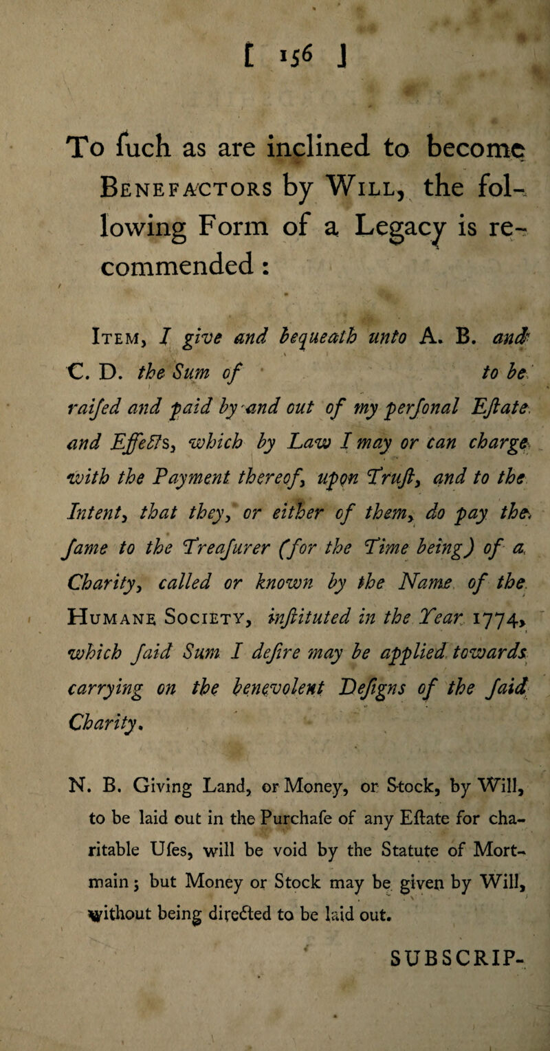 To fuch as are inclined to become Benefactors by Will, the fol-, lowing Form of a Legacy is re¬ commended : t fj|i Item, I give and bequeath unto A. B. and Y ■ ' 1 . . . . • ■ ■ M C. D. the Sum of to be raijed and paid by and out of my perfonal Eft ate, and Effects, which by Law I may or can charge\ with the Payment thereof upon Lruft, and to the Intent, that they, or either of themy do pay the, fame to the Lreafurer (for the Lime being) of a. Charity, called or known by the Name of the Humane Society, inftituted in the Tear 1774* which faid Sum I deftre may be applied towards, carrying on the benevolent Defigns of the faid Charity. N. B. Giving Land, or Money, or Stock, by Will, to be laid out in the Purchafe of any Eftate for cha¬ ritable Ufes, will be void by the Statute of Mort¬ main 5 but Money or Stock may be given by Will,  4 1 > without being directed to be laid out. SUBSCRIP- \ 1 1