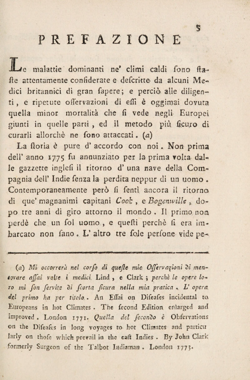 PREFAZIONE iLe malattie dominanti ne* dimi caldi fono Ha- ite attentamente confiderete e deferiate da alcuni Me« dici britannici di gran fapere; e perciò alle diligen¬ ti > e ripetute a Nervazioni di ellì è oggimai dovuta quella minor mortalità che 11 vede negli Europei giunti in quelle pani , ed il metodo piu Scuro di curarli allorché ne fono attaccati * (a) La Noria è pure d* accordo con noi « Non prima deli’ anno 1775 fu annunziato per la prima volta dal** le gazzette ingleli il ritorno è' una nave della Com¬ pagnia dell* Indie fenza la perdita neppur di un uomo . Contemporaneamente però li fenti ancora il ritorno di que’ magnanimi capitani Coch , e Bogenwille v do¬ po tre anni di giro attorno il mondo . li primo non perdè che un fol uomo , e quelli perchè II era Im¬ barcato non fano . U altro tre fole perfone vide pe- (a) Mi occorrerà nel corfo di quejle mìe Offervanioni <5i men¬ tovare affai volte i medici Linci , e Clark ; perchè le opere lo- ro mi fon fervits di fcorta feltra nella mia pratica ». L’ opera del primo ha per titolo.. An Elfai on Difeafes inddental to. Europeans in hot Climatcs * The fecond Editimi enlarged and improved . London 1771. Quella del fecondo è Obfcrvations on thè Difeafes in long voyages to hot Climatcs and partici! larly on thofe which prcvail in thè cali Incfies . By John Clark formerly Surgeon of the Taibot Indiaman » London 1773*