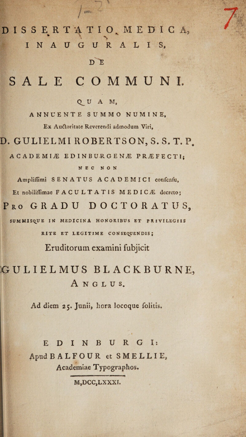 DISSERTATIO MEDICA, * \ \ INAUGURALIS, D E SALE COMMUNI. U A M, ANNUENTE SUMMO NUMINE, Ex Au&oritate Reverendi admodum Viri, D. GULIELMI ROBERTSON, S. S. T. P. ACADEMII EDINBURCENJE PR7EFECTI; NEC NON Ampliffimi SENATUS ACADEMICI confenfu. Et nobiliffimae FACULTATIS MEDICiE decreto; Pro GRADU DOCTORATUS, SUMMISQUE IN MEDICINA HONORIBUS ET PRIVILEGIIS RITE ET LEGITIME CONSEQUENDIS; Eruditorum examini fubjicit GULIELMUS BLACKBURNE, A N G L U S. Ad diem 25. Junii, hora locoque folitis. EDINBXJRGX: Apud BALFOUR et SMELLXE, Academiae Typographos. M,DCC,LXXXI.